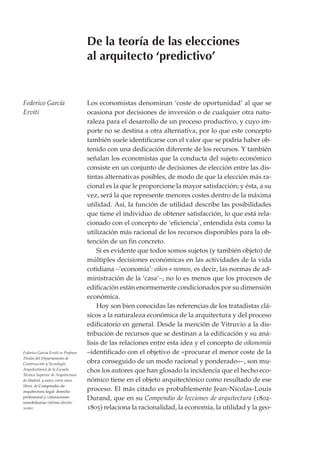 De la teoría de las elecciones
                                     al arquitecto ‘predictivo’


Federico García                      Los economistas denominan ‘coste de oportunidad’ al que se
Erviti                               ocasiona por decisiones de inversión o de cualquier otra natu-
                                     raleza para el desarrollo de un proceso productivo, y cuyo im-
                                     porte no se destina a otra alternativa, por lo que este concepto
                                     también suele identificarse con el valor que se podría haber ob-
                                     tenido con una dedicación diferente de los recursos. Y también
                                     señalan los economistas que la conducta del sujeto económico
                                     consiste en un conjunto de decisiones de elección entre las dis-
                                     tintas alternativas posibles, de modo de que la elección más ra-
                                     cional es la que le proporcione la mayor satisfacción; y ésta, a su
                                     vez, será la que represente menores costes dentro de la máxima
                                     utilidad. Así, la función de utilidad describe las posibilidades
                                     que tiene el individuo de obtener satisfacción, lo que está rela-
                                     cionado con el concepto de ‘eficiencia’, entendida ésta como la
                                     utilización más racional de los recursos disponibles para la ob-
                                     tención de un fin concreto.
                                         Si es evidente que todos somos sujetos (y también objeto) de
                                     múltiples decisiones económicas en las actividades de la vida
                                     cotidiana –‘economía’: oikos + nomos, es decir, las normas de ad-
                                     ministración de la ‘casa’–, no lo es menos que los procesos de
                                     edificación están enormemente condicionados por su dimensión
                                     económica.
                                         Hoy son bien conocidas las referencias de los tratadistas clá-
                                     sicos a la naturaleza económica de la arquitectura y del proceso
                                     edificatorio en general. Desde la mención de Vitruvio a la dis-
                                     tribución de recursos que se destinan a la edificación y su aná-
                                     lisis de las relaciones entre esta idea y el concepto de oikonomía
Federico García Erviti es Profesor   –identificado con el objetivo de «procurar el menor coste de la
Titular del Departamento de
Construcción y Tecnología            obra conseguido de un modo racional y ponderado»–, son mu-
Arquitectónica de la Escuela         chos los autores que han glosado la incidencia que el hecho eco-
Técnica Superior de Arquitectura
de Madrid, y autor, entre otros      nómico tiene en el objeto arquitectónico como resultado de ese
libros, de Compendio de
arquitectura legal: derecho          proceso. El más citado es probablemente Jean-Nicolas-Louis
profesional y valoraciones           Durand, que en su Compendio de lecciones de arquitectura (1802-
inmobiliarias (última edición:
2006).                               1805) relaciona la racionalidad, la economía, la utilidad y la geo-
 
