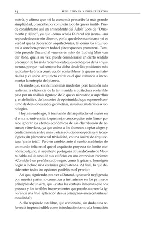 14                               mediciones y presupuestos

metría, y afirma que «si la economía prescribe la más grande
simplicidad, proscribe por completo todo lo que es inútil». Pue-
de considerarse así un antecedente del Adolf Loos de “Orna-
mento y delito”, ya que –como señala Durand con ironía– «no
se puede decorar sin dinero», por lo que debe examinarse «si es
verdad que la decoración arquitectónica, tal como los arquitec-
tos la conciben, procura todo el placer que nos prometen». Tam-
bién precede Durand al «menos es más» de Ludwig Mies van
der Rohe, que, a su vez, puede considerarse en cierto sentido
precursor de los más recientes enfoques ecológicos de la arqui-
tectura, porque –tal como se ha dicho desde las posiciones más
radicales– la única construcción sostenible es la que no se mate-
rializa y el único arquitecto verde es el que renuncia a incre-
mentar la entropía del planeta.
    De modo que, en términos más modestos pero también más
realistas, la eficiencia de la tan manida arquitectura sostenible
pasa por un análisis riguroso de lo que es necesario o superfluo
y, en definitiva, de los costes de oportunidad que supone el con-
junto de decisiones sobre geometrías, sistemas, materiales o tec-
nologías.
    Hoy, sin embargo, la formación del arquitecto –al menos en
el entorno universitario que mejor conoce quien esto firma– pa-
rece ignorar los efectos económicos de esa distribución de re-
cursos vitruviana, ya que anima a los alumnos a optar alegre y
confiadamente entre unas u otras soluciones espaciales y tecno-
lógicas sin plantearse tal trivialidad, en una suerte de arquitec-
tura ‘gratis total’. Pero en cambio, ante el sueño académico de
un mundo feliz en el que el arquitecto proyecta sin límite eco-
nómico alguno, el arquitecto portugués Eduardo Souto de Mou-
ra habla así de uno de sus edificios en una entrevista reciente:
«Consideré un prefabricado negro, como la pizarra, hormigón
negro o incluso una cerámica gris plateada. Al final, lo que de-
cide entre todas las opciones posibles es el precio.»
    Así que, siguiendo otra vez a Durand, «¿no sería negligencia
por nuestra parte no comenzar a instruirnos en los primeros
principios de un arte, que –vistas las ventajas inmensas que nos
procura y los terribles inconvenientes que puede acarrear la ig-
norancia o la falsa aplicación de sus principios– merece tanto ser
estudiada?»
    A ello responde este libro, que constituirá, sin duda, una re-
ferencia imprescindible como introducción tanto a la formación
 