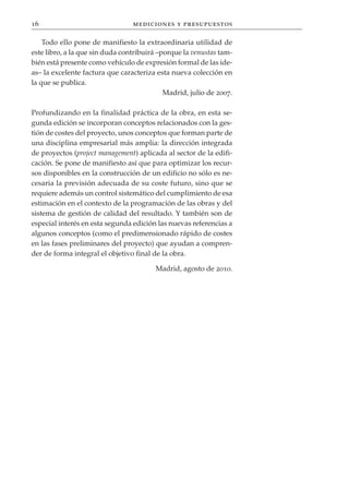 16                               mediciones y presupuestos

    Todo ello pone de manifiesto la extraordinaria utilidad de
este libro, a la que sin duda contribuirá –porque la venustas tam-
bién está presente como vehículo de expresión formal de las ide-
as– la excelente factura que caracteriza esta nueva colección en
la que se publica.
                                            Madrid, julio de 2007.

Profundizando en la finalidad práctica de la obra, en esta se-
gunda edición se incorporan conceptos relacionados con la ges-
tión de costes del proyecto, unos conceptos que forman parte de
una disciplina empresarial más amplia: la dirección integrada
de proyectos (project management) aplicada al sector de la edifi-
cación. Se pone de manifiesto así que para optimizar los recur-
sos disponibles en la construcción de un edificio no sólo es ne-
cesaria la previsión adecuada de su coste futuro, sino que se
requiere además un control sistemático del cumplimiento de esa
estimación en el contexto de la programación de las obras y del
sistema de gestión de calidad del resultado. Y también son de
especial interés en esta segunda edición las nuevas referencias a
algunos conceptos (como el predimensionado rápido de costes
en las fases preliminares del proyecto) que ayudan a compren-
der de forma integral el objetivo final de la obra.

                                        Madrid, agosto de 2010.
 