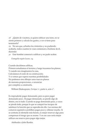 28 ¿Quién de vosotros, si quiere edificar una torre, no se
sienta primero y calcula los gastos, a ver si tiene para
terminarla?
29 No sea que, echados los cimientos y no pudiendo
acabarla, todos cuantos lo vean comiencen a burlarse de él,
diciendo:
30 Este hombre comenzó a edificar y no pudo acabar.

   Evangelio según Lucas, 14.


Cuando decidimos edificar,
Primero estudiamos el terreno y luego trazamos los planos;
Y cuando nos imaginamos la casa,
Calculamos el coste de su construcción;
Y si vemos que supera nuestras posibilidades
No podemos sino dibujar unos nuevos planos
de menores proporciones, o renunciar
por completo a construirla.

   William Shakespeare, Enrique IV , parte ii, acto 1º.


Es imprudente pagar demasiado, pero es peor pagar
demasiado poco. Al pagar demasiado, se pierde algo de
dinero, eso es todo. Cuando se paga demasiado poco, a veces
se pierde todo, porque lo que se compró fue incapaz de
satisfacer la función que se esperaba de ello. Las normas del
comercio equitativo prohíben pagar poco y obtener mucho. Si
se contrata al ofertante más barato, es mejor reservar algo para
compensar el riesgo que se asume. Y en ese caso sería mejor
utilizar esa reserva para pagar algo mejor.

   Atribuida a John Ruskin.
 