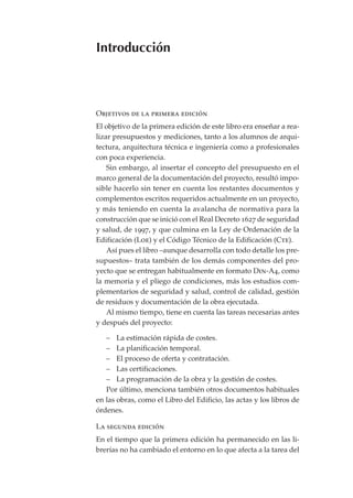 Introducción



Objetivos de la primera edición
El objetivo de la primera edición de este libro era enseñar a rea-
lizar presupuestos y mediciones, tanto a los alumnos de arqui-
tectura, arquitectura técnica e ingeniería como a profesionales
con poca experiencia.
    Sin embargo, al insertar el concepto del presupuesto en el
marco general de la documentación del proyecto, resultó impo-
sible hacerlo sin tener en cuenta los restantes documentos y
complementos escritos requeridos actualmente en un proyecto,
y más teniendo en cuenta la avalancha de normativa para la
construcción que se inició con el Real Decreto 1627 de seguridad
y salud, de 1997, y que culmina en la Ley de Ordenación de la
Edificación (Loe) y el Código Técnico de la Edificación (Cte).
    Así pues el libro –aunque desarrolla con todo detalle los pre-
supuestos– trata también de los demás componentes del pro-
yecto que se entregan habitualmente en formato Din-A4, como
la memoria y el pliego de condiciones, más los estudios com-
plementarios de seguridad y salud, control de calidad, gestión
de residuos y documentación de la obra ejecutada.
    Al mismo tiempo, tiene en cuenta las tareas necesarias antes
y después del proyecto:

   – La estimación rápida de costes.
   – La planificación temporal.
   – El proceso de oferta y contratación.
   – Las certificaciones.
   – La programación de la obra y la gestión de costes.
   Por último, menciona también otros documentos habituales
en las obras, como el Libro del Edificio, las actas y los libros de
órdenes.

La segunda edición
En el tiempo que la primera edición ha permanecido en las li-
brerías no ha cambiado el entorno en lo que afecta a la tarea del
 