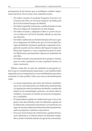 20                                mediciones y presupuestos

presupuesto de tal manera que se justifiquen cambios impor-
tantes del texto. Pero el autor sí ha cambiado mucho:

     – Por haber cursado el excelente Programa Executive en
       Construcción (Pec) en el Centro Superior de Edificación
       de la Universidad Europea de Madrid.
     – Por haber impartido numerosos cursillos basados en este
       libro en Colegios de Arquitectos de toda España.
     – Por haber revisado y adaptado el libro La gestión del pro-
       ceso de edificación, de Gavin Tunstall, editado en esta mis-
       ma colección.
     – Por haber colaborado en el diseño del plan del nuevo gra-
       do en Ingeniería de Edificación para la Universidad Eu-
       ropea de Madrid, el primero aprobado e impartido en Es-
       paña de acuerdo con los criterios del Espacio Europeo de
       Educación Superior, y cuyas competencias para la mate-
       ria ‘Mediciones y presupuestos’ figuran en el apéndice de
       este libro.
     – Por haber actuado como promotor de su propia vivienda,
       pero no como arquitecto, ni como arquitecto técnico, ni
       como constructor.

   Debido a todo ello, el autor ha cambiado su percepción so-
bre lo que es verdaderamente importante, y cree también haber
adquirido nuevas competencias y nuevas habilidades que desea
transmitir lo antes posible. Entre esos nuevos descubrimientos
están:

     – La escasa importancia que fuera del entorno mediterrá-
       neo se da a las titulaciones, las atribuciones profesionales
       y la legislación sobre formalismos de detalle, a cambio del
       énfasis en las metodologías correctas, con efecto sobre la
       realidad, y la puesta en marcha de procesos transparen-
       tes y auditables.
     – El sorprendente espíritu de colaboración que se da en los
       países más desarrollados entre los diferentes agentes de
       la edificación, incluyendo al promotor y al constructor, en
       lugar de nuestra tradicional actitud de enfrentamiento ba-
       sada en prejuicios e intereses corporativos.
     – El avance de las formas de contratación y gestión del pro-
       yecto alternativas al sistema clásico de licitación compe-
       titiva, desde el método alemán al auge de las concesiones.
 