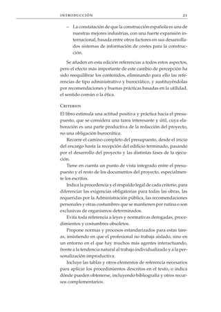 introducción                                                     21

   – La constatación de que la construcción española es una de
     nuestras mejores industrias, con una fuerte expansión in-
     ternacional, basada entre otros factores en sus desarrolla-
     dos sistemas de información de costes para la construc-
     ción.

    Se añaden en esta edición referencias a todos estos aspectos,
pero el efecto más importante de este cambio de percepción ha
sido reequilibrar los contenidos, eliminando para ello las refe-
rencias de tipo administrativo y burocrático, y sustituyéndolas
por recomendaciones y buenas prácticas basadas en la utilidad,
el sentido común o la ética.

Criterios
El libro estimula una actitud positiva y práctica hacia el presu-
puesto, que se considera una tarea interesante y útil, cuya ela-
boración es una parte productiva de la redacción del proyecto,
no una obligación burocrática.
    Recorre el camino completo del presupuesto, desde el inicio
del encargo hasta la recepción del edificio terminado, pasando
por el desarrollo del proyecto y las distintas fases de la ejecu-
ción.
    Tiene en cuenta un punto de vista integrado entre el presu-
puesto y el resto de los documentos del proyecto, especialmen-
te los escritos.
    Indica la procedencia y el respaldo legal de cada criterio, para
diferenciar las exigencias obligatorias para todas las obras, las
requeridas por la Administración pública, las recomendaciones
personales y otras costumbres que se mantienen por rutina o son
exclusivas de organismos determinados.
    Evita toda referencia a leyes y normativas derogadas, proce-
dimientos y costumbres obsoletos.
    Propone normas y procesos estandarizados para estas tare-
as, insistiendo en que el profesional no trabaja aislado, sino en
un entorno en el que hay muchos más agentes interactuando,
frente a la tendencia natural al trabajo individualizado y a la per-
sonalización improductiva.
    Incluye las tablas y otros elementos de referencia necesarios
para aplicar los procedimientos descritos en el texto, o indica
dónde pueden obtenerse, incluyendo bibliografía y otros recur-
sos complementarios.
 