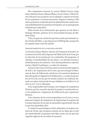 introducción                                                    23

   Mis compañeros durante la carrera (Rafael García, Jorge
Sainz, Roberto Osuna, Manuel Blanco, Javier Girón y María Te-
resa Valcarce) me ayudaron con su ejemplo a superar el trauma
de ser arquitecto y no hacer proyectos: ninguno construye. Mis
únicos proyectos, realizados para la Administración central, fue-
ron probablemente los primeros de España con un presupuesto
realizado por ordenador.
   Debo mucha de la información que aparece en este libro a
Santiago Hernán, profesor de la Universidad Europea de Ma-
drid (Uem).
   Y doy las gracias a todos los que han escrito previamente so-
bre el tema del libro, y que figuran en la bibliografía, porque los
he copiado tanto como he podido.

Agradecimientos de la segunda edición
A Gonzalo Gómez Mulero, director del Programa Executive en
Construcción del Centro Superior de Edificación de la Uem, por
la selección de los profesores, los contenidos del programa, el
enfoque y la profundidad de sus clases, y su relación cercana y
estimulante para los alumnos. A los demás profesores, especial-
mente a Rafael Guadalupe, y a todos los alumnos.
    A Juan Carlos García-Perrote, director de la Escuela Superior
de Arte y de Arquitectura de la Uem, que me encargó la Direc-
ción de Área de Edificación, donde tuve la ocasión de diseñar el
plan del grado en Ingeniería de Edificación, y a todas las perso-
nas de la Uem con las que he tenido el placer de colaborar du-
rante esa etapa, incluyendo las que trabajan en el edificio A, en
el B, en el C y en La Moraleja.
    A los responsables del Consejo y los Colegios de Arquitectos
Técnicos que he conocido durante la puesta en marcha del cur-
so de adaptación a Ingeniería de Edificación para arquitectos
técnicos.
    A los alumnos de los cursos impartidos en el Coam y en nu-
merosos Colegios de Arquitectos de España bajo el auspicio del
Consejo Superior, de los que he aprendido seguramente más de
lo que han aprendido ellos.
    Y a todos los que trabajan en Soft, dedicados a la mejora con-
tinua de Presto, que incorpora muchas de las ideas que se han
ido desarrollando al preparar este libro, junto con las que han
sugerido algunos de sus miles de usuarios.
 