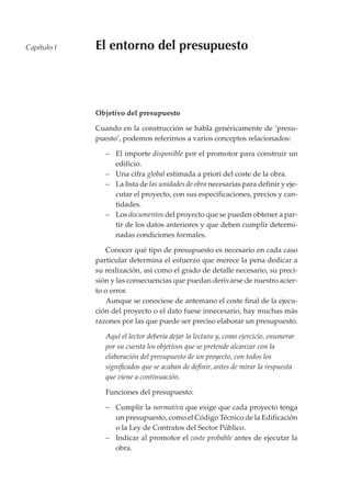 Capítulo I   El entorno del presupuesto




             Objetivo del presupuesto

             Cuando en la construcción se habla genéricamente de ‘presu-
             puesto’, podemos referirnos a varios conceptos relacionados:

                – El importe disponible por el promotor para construir un
                  edificio.
                – Una cifra global estimada a priori del coste de la obra.
                – La lista de las unidades de obra necesarias para definir y eje-
                  cutar el proyecto, con sus especificaciones, precios y can-
                  tidades.
                – Los documentos del proyecto que se pueden obtener a par-
                  tir de los datos anteriores y que deben cumplir determi-
                  nadas condiciones formales.

                Conocer qué tipo de presupuesto es necesario en cada caso
             particular determina el esfuerzo que merece la pena dedicar a
             su realización, así como el grado de detalle necesario, su preci-
             sión y las consecuencias que puedan derivarse de nuestro acier-
             to o error.
                Aunque se conociese de antemano el coste final de la ejecu-
             ción del proyecto o el dato fuese innecesario, hay muchas más
             razones por las que puede ser preciso elaborar un presupuesto.

                Aquí el lector debería dejar la lectura y, como ejercicio, enumerar
                por su cuenta los objetivos que se pretende alcanzar con la
                elaboración del presupuesto de un proyecto, con todos los
                significados que se acaban de definir, antes de mirar la respuesta
                que viene a continuación.

                Funciones del presupuesto:

                – Cumplir la normativa que exige que cada proyecto tenga
                  un presupuesto, como el Código Técnico de la Edificación
                  o la Ley de Contratos del Sector Público.
                – Indicar al promotor el coste probable antes de ejecutar la
                  obra.
 