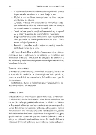 26                                 mediciones y presupuestos

     – Calcular los honorarios de redacción del proyecto y otros
       importes relacionados con el coste de ejecución.
     – Definir la obra mediante descripciones escritas, comple-
       mentarias a los planos.
     – Ayudar a redactar otros documentos del proyecto que se ba-
       san en la información del presupuesto, como los ensayos
       de materiales o el tratamiento de residuos.
     – Servir de base para la planificación económica y temporal
       de la obra y la gestión de su contratación y compras.
     – Proporcionar un sistema para valorar periódicamente la
       obra ejecutada, de forma que el constructor pueda factu-
       rar su trabajo al promotor.
     – Permitir el control de las desviaciones en coste y plazo du-
       rante la ejecución de la obra.

   A lo largo de este libro se aludirá frecuentemente a estas ra-
zones para que el lector adapte su trabajo a los resultados que
necesita en cada caso –en función del proyecto, del promotor y
del entorno– y no se limite a seguir un método predeterminado,
basado en la inercia.

Tipos de presupuestos
El modelo estándar Industry Foundation Classes (Ifc), descrito en
el apartado ‘La medición de planos digitales’ del capítulo iv,
propone una definición normalizada de los diferentes tipos de
presupuestos.
    En la tabla 1.1 figura el nombre original y el equivalente tra-
ducido que se usa en este texto.


Predecir el coste

Todos los tipos de presupuestos pretenden de una u otra mane-
ra adivinar el coste final del edificio antes de que se inicie su eje-
cución. Sin embargo, predecir el coste de un edificio es diferen-
te de predecir el tiempo que hará mañana, ya que no se pueden
tomar decisiones para cambiar el tiempo atmosférico, pero sí
para mantener bajo control dicho coste. Paradójicamente, es más
difícil realizar estimaciones objetivas en este segundo caso, por-
que tendemos a pensar que gracias a nuestro esfuerzo podemos
alterar las estimaciones obtenidas a través del cálculo. Debido a
esta falacia de control, un tercero independiente puede realizar es-
 