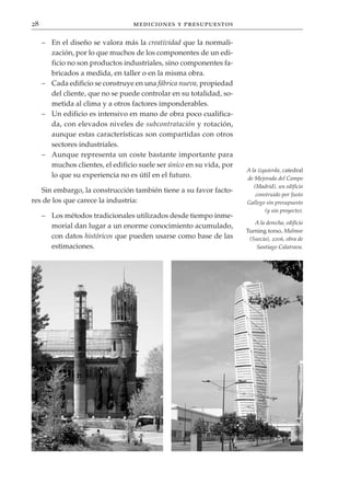 28                                mediciones y presupuestos

     – En el diseño se valora más la creatividad que la normali-
       zación, por lo que muchos de los componentes de un edi-
       ficio no son productos industriales, sino componentes fa-
       bricados a medida, en taller o en la misma obra.
     – Cada edificio se construye en una fábrica nueva, propiedad
       del cliente, que no se puede controlar en su totalidad, so-
       metida al clima y a otros factores imponderables.
     – Un edificio es intensivo en mano de obra poco cualifica-
       da, con elevados niveles de subcontratación y rotación,
       aunque estas características son compartidas con otros
       sectores industriales.
     – Aunque representa un coste bastante importante para
       muchos clientes, el edificio suele ser único en su vida, por
                                                                      A la izquierda, catedral
       lo que su experiencia no es útil en el futuro.                 de Mejorada del Campo
                                                                         (Madrid), un edificio
   Sin embargo, la construcción también tiene a su favor facto-
                                                                          construido por Justo
res de los que carece la industria:                                   Gallego sin presupuesto
                                                                              (y sin proyecto).
     – Los métodos tradicionales utilizados desde tiempo inme-
                                                                         A la derecha, edificio
       morial dan lugar a un enorme conocimiento acumulado,
                                                                      Turning torso, Malmoe
       con datos históricos que pueden usarse como base de las         (Suecia), 2006, obra de
       estimaciones.                                                      Santiago Calatrava.
 