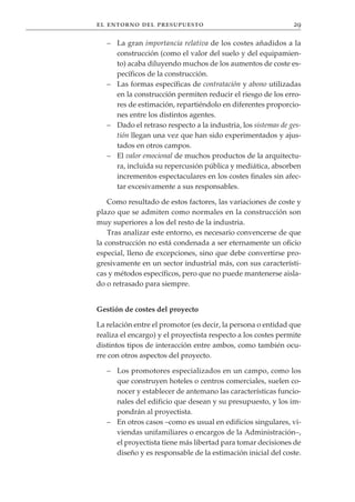 el entorno del presupuesto                                     29

   – La gran importancia relativa de los costes añadidos a la
     construcción (como el valor del suelo y del equipamien-
     to) acaba diluyendo muchos de los aumentos de coste es-
     pecíficos de la construcción.
   – Las formas específicas de contratación y abono utilizadas
     en la construcción permiten reducir el riesgo de los erro-
     res de estimación, repartiéndolo en diferentes proporcio-
     nes entre los distintos agentes.
   – Dado el retraso respecto a la industria, los sistemas de ges-
     tión llegan una vez que han sido experimentados y ajus-
     tados en otros campos.
   – El valor emocional de muchos productos de la arquitectu-
     ra, incluida su repercusión pública y mediática, absorben
     incrementos espectaculares en los costes finales sin afec-
     tar excesivamente a sus responsables.

    Como resultado de estos factores, las variaciones de coste y
plazo que se admiten como normales en la construcción son
muy superiores a los del resto de la industria.
    Tras analizar este entorno, es necesario convencerse de que
la construcción no está condenada a ser eternamente un oficio
especial, lleno de excepciones, sino que debe convertirse pro-
gresivamente en un sector industrial más, con sus característi-
cas y métodos específicos, pero que no puede mantenerse aisla-
do o retrasado para siempre.


Gestión de costes del proyecto

La relación entre el promotor (es decir, la persona o entidad que
realiza el encargo) y el proyectista respecto a los costes permite
distintos tipos de interacción entre ambos, como también ocu-
rre con otros aspectos del proyecto.

   – Los promotores especializados en un campo, como los
     que construyen hoteles o centros comerciales, suelen co-
     nocer y establecer de antemano las características funcio-
     nales del edificio que desean y su presupuesto, y los im-
     pondrán al proyectista.
   – En otros casos –como es usual en edificios singulares, vi-
     viendas unifamiliares o encargos de la Administración–,
     el proyectista tiene más libertad para tomar decisiones de
     diseño y es responsable de la estimación inicial del coste.
 