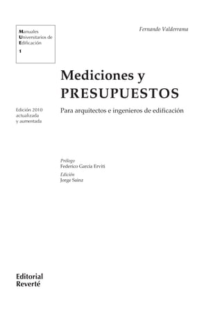 Manuales                                        Fernando Valderrama
 Universitarios de
 Edificación
 1




                     Mediciones y
                     PRESUPUESTOS
Edición 2010         Para arquitectos e ingenieros de edificación
actualizada
y aumentada




                     Prólogo
                     Federico García Erviti
                     Edición
                     Jorge Sainz




Editorial
Reverté
 