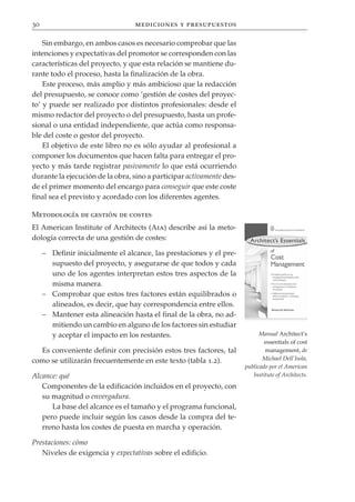 30                                mediciones y presupuestos

    Sin embargo, en ambos casos es necesario comprobar que las
intenciones y expectativas del promotor se corresponden con las
características del proyecto, y que esta relación se mantiene du-
rante todo el proceso, hasta la finalización de la obra.
    Este proceso, más amplio y más ambicioso que la redacción
del presupuesto, se conoce como ‘gestión de costes del proyec-
to’ y puede ser realizado por distintos profesionales: desde el
mismo redactor del proyecto o del presupuesto, hasta un profe-
sional o una entidad independiente, que actúa como responsa-
ble del coste o gestor del proyecto.
    El objetivo de este libro no es sólo ayudar al profesional a
componer los documentos que hacen falta para entregar el pro-
yecto y más tarde registrar pasivamente lo que está ocurriendo
durante la ejecución de la obra, sino a participar activamente des-
de el primer momento del encargo para conseguir que este coste
final sea el previsto y acordado con los diferentes agentes.

Metodología de gestión de costes
El American Institute of Architects (Aia) describe así la meto-
dología correcta de una gestión de costes:

     – Definir inicialmente el alcance, las prestaciones y el pre-
       supuesto del proyecto, y asegurarse de que todos y cada
       uno de los agentes interpretan estos tres aspectos de la
       misma manera.
     – Comprobar que estos tres factores están equilibrados o
       alineados, es decir, que hay correspondencia entre ellos.
     – Mantener esta alineación hasta el final de la obra, no ad-
       mitiendo un cambio en alguno de los factores sin estudiar
       y aceptar el impacto en los restantes.                               Manual Architect’s
                                                                              essentials of cost
  Es conveniente definir con precisión estos tres factores, tal               management, de
como se utilizarán frecuentemente en este texto (tabla 1.2).                 Michael Dell’Isola,
                                                                      publicado por el American
Alcance: qué                                                             Institute of Architects.
   Componentes de la edificación incluidos en el proyecto, con
   su magnitud o envergadura.
      La base del alcance es el tamaño y el programa funcional,
   pero puede incluir según los casos desde la compra del te-
   rreno hasta los costes de puesta en marcha y operación.

Prestaciones: cómo
   Niveles de exigencia y expectativas sobre el edificio.
 