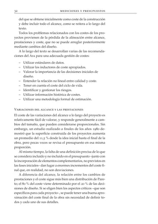 32                               mediciones y presupuestos

   del que se obtiene inicialmente como coste de la construcción
   y debe incluir todo el alcance, como se reitera a lo largo del
   texto.
   Todos los problemas relacionados con los costes de los pro-
yectos provienen de la pérdida de la alineación entre alcance,
prestaciones y coste, que no se puede arreglar posteriormente
mediante cambios del diseño.
   A lo largo del texto se desarrollan varias de las recomenda-
ciones del Aia para una adecuada gestión de costes:

     – Utilizar estándares de datos.
     – Utilizar los inductores de coste apropiados.
     – Valorar la importancia de las decisiones iniciales de
       diseño.
     – Entender la relación no lineal entre calidad y coste.
     – Tener en cuenta el coste del ciclo de vida.
     – Identificar y gestionar los riesgos.
     – Utilizar información histórica de costes.
     – Utilizar una metodología formal de estimación.


Variaciones del alcance y las prestaciones
El coste de las variaciones del alcance a lo largo del proyecto es
relativamente fácil de valorar, y responde generalmente a cam-
bios del tamaño, que pueden considerarse proporcionales. Sin
embargo, un estudio realizado a finales de los años 1980 de-
mostró que la superficie construida de los proyectos aumenta
un promedio del 11,5 % desde la idea inicial hasta el final de la
obra, pero pocas veces se revisa el presupuesto en esa misma
proporción.
    Al mismo tiempo, la falta de una definición precisa de lo que
se considera incluido y no incluido en el presupuesto –junto con
la incorporación de elementos complementarios, no previstos en
las fases iniciales– dan lugar a enormes incrementos del coste fi-
nal que, en realidad, no son desviaciones.
    A diferencia del alcance, la relación entre los cambios de
prestaciones y el coste sigue más bien una distribución de Pare-
to; el 80 % del coste viene determinado por el 20 % de las deci-
siones de diseño. Si se eligen bien los aspectos críticos –que son
específicos para cada proyecto–, se puede tener una buena apro-
ximación del coste final de la obra sin necesidad de definir to-
dos y cada uno de sus detalles.
 