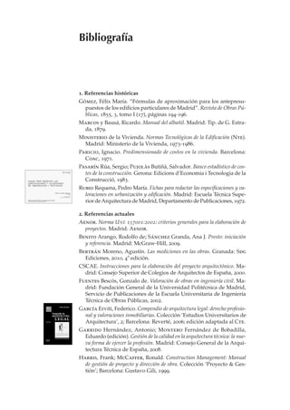 Bibliografía



1. Referencias históricas
Gómez, Félix María. “Fórmulas de aproximación para los antepresu-
  puestos de los edificios particulares de Madrid”. Revista de Obras Pú-
  blicas, 1855, 3, tomo I (17), páginas 194-196.
Marcos y Bausá, Ricardo. Manual del albañil. Madrid: Tip. de G. Estra-
 da, 1879.
Ministerio de la Vivienda. Normas Tecnológicas de la Edificación (Nte).
  Madrid: Ministerio de la Vivienda, 1973-1986.
Paricio, Ignacio. Predimensionado de costos en la vivienda. Barcelona:
  Coac, 1971.
Pasarín Rúa, Sergio; Pujolàs Butiñà, Salvador. Banco estadístico de cos-
  tes de la construcción. Gerona: Edicions d’Economia i Tecnologia de la
  Construcció, 1983.
Rubio Requena, Pedro María. Fichas para redactar las especificaciones y va-
  loraciones en urbanización y edificación. Madrid: Escuela Técnica Supe-
  rior de Arquitectura de Madrid, Departamento de Publicaciones, 1972.

2. Referencias actuales
Aenor. Norma U NE 157001:2002: criterios generales para la elaboración de
  proyectos. Madrid: Aenor.
Benito Arango, Rodolfo de; Sánchez Granda, Ana J. Presto: iniciación
  y referencia. Madrid: McGraw-Hill, 2009.
Bertrán Moreno, Agustín. Las mediciones en las obras. Granada: Sdg
  Ediciones, 2010, 4ª edición.
CSCAE. Instrucciones para la elaboración del proyecto arquitectónico. Ma-
  drid: Consejo Superior de Colegios de Arquitectos de España, 2000.
Fuentes Bescós, Gonzalo de. Valoración de obras en ingeniería civil. Ma-
  drid: Fundación General de la Universidad Politécnica de Madrid,
  Servicio de Publicaciones de la Escuela Universitaria de Ingeniería
  Técnica de Obras Públicas, 2002.
García Erviti, Federico. Compendio de arquitectura legal: derecho profesio-
  nal y valoraciones inmobiliarias. Colección ‘Estudios Universitarios de
  Arquitectura’, 2; Barcelona: Reverté, 2006; edición adaptada al Cte.
Garrido Hernández, Antonio; Montero Fernández de Bobadilla,
  Eduardo (edición). Gestión de la calidad en la arquitectura técnica: la nue-
  va forma de ejercer la profesión. Madrid: Consejo General de la Arqui-
  tectura Técnica de España, 2008.
Harris, Frank; McCaffer, Ronald. Construction Management: Manual
  de gestión de proyecto y dirección de obra. Colección ‘Proyecto & Ges-
  tión’; Barcelona: Gustavo Gili, 1999.
 