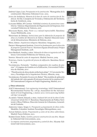 378                                   mediciones y presupuestos

Jiménez López, Luis. Presupuestos en la construcción. ‘Monografías de la
   construcción’; Barcelona: Ediciones Ceac, 2003.
Junta de Andalucía. Memoria de la base de costes de construcción de An-
  dalucía. Sevilla: Consejería de Vivienda y Ordenación del Territorio,
  Junta de Andalucía, 2009.
Llinares Millán, Mª Carmen. Viabilidad económica de promociones inmo-
  biliarias. Valencia: Departamento de Organización de Empresas, Uni-
  versidad Politécnica de Valencia, 2007.
Machado Bueno, Aída. Presto 10.2: manual imprescindible. Barcelona:
 Anaya Multimedia, 2009.
Ministerio de Defensa. Instrucciones para la elaboración de proyectos de
  obras en el ámbito del Ministerio de Defensa. Madrid: Dirección Gene-
  ral de Infraestructura, Ministerio de Defensa, 2002.
Moix, Llàtzer. Arquitectura milagrosa. Barcelona: Anagrama, 2010.
Project Management Institute. Guía de los fundamentos para la dirección
  de proyectos (guía del PMBOK). Newtown Square (Pensilvania): Project
  Management Institute, 2008.
Sanz Benlloch, Amalia; y otros. Valoración de obras en ingeniería civil. Va-
  lencia: Universidad Politécnica de Valencia, 2004.
Seopan. Manual de costes de maquinaria. Madrid: Seopan, 2009.
Tunstall, Gavin. La gestión del proceso de edificación. Barcelona: Rever-
  té, 2009.
Valderrama, Fernando. “Análisis comparativo de cuadros de pre-
  cios”. I Congreso de Gestión en la Edificación, Universidad Politéc-
  nica de Alicante, 2010.
– “Planificación de obras desde arriba hacia abajo”. V Convención Téc-
  nica y Tecnológica de la Arquitectura Técnica, Albacete, 2009.
Valderrama, Fernando; Guadalupe, Rafael. “Dos modelos de aplicación
  del método del valor ganado (Evm) para el sector de la construcción”.
  XIV International Congress on Project Engineering, Madrid, 2010.

3. Otras referencias
AACE International. Cost engineering terminology. AACE International
  Recommended Practice No. 10S-90, Association for the Advance-
  ment of Cost Engineering, 5 marzo 2010; www.aacei.org/techni-
  cal/rps/10s-90.pdf.
Alabern i Valentí, Eduard; y otros. Avaluació del cost de les obres d’urba-
  nització pel mètode M.S.V. Barcelona: Departamento de Política Terri-
  torial y Obras Públicas, Dirección General de Urbanismo, Generali-
  tat de Cataluña.
Arboleda López, Sergio A. Presupuesto y programación de obras civiles.
  Medellín, Colombia: Instituto Tecnológico Metropolitano, 2007.
Aznar Salinero, Javier. Programación y costes de las obras subterráneas.
  Madrid: Fueyo Editores, 2001.
Barber Lloret, Pedro. Gestión y proceso constructivo de una obra. Alican-
  te: Editorial Club Universitario, 2002.
– La empresa constructora: programación y control de obra. Alicante: Edi-
  torial Club Universitario, 2001.
 