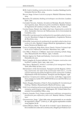 bibliografía                                                            379

BCIS. Guide to building construction duration. Londres: Building Cost In-
  formation Service, Rics, 2004.
Bellot, Serge. Estimar el coste de un proyecto. Madrid: Ediciones Aenor,
  2004.
Brandon, P.S. (edición). Building cost techniques: new directions. Londres:
  Spon, 1982.
Caparrós Navarro, Antonio; Alvarellos Bermejo, Ricardo; Fernán-
  dez Caparrós, Juan. Manual de gestión inmobiliaria. Madrid: Colegio
  de Ingenieros de Caminos, Canales y Puertos, 2006, 7ª edición.
Castro Fresno, Daniel; Aja Setién, José Luis. Organización y control de
  obras. Santander: Servicio de Publicaciones de la Universidad de
  Cantabria, 2005.
COAATB. Guía básica para la coordinación de la seguridad y salud en la cons-
  trucción. Barcelona: Colegio de Aparejadores y Arquitectos Técnicos
  de Barcelona, 2004.
COAATM. Guía práctica de coordinación de seguridad y salud en fase de eje-
  cución de la obra. Madrid: Colegio Oficial de Aparejadores y Arqui-
  tectos Técnicos de Madrid, 2007.
Costa i Cuadrench, Felip; Roig i Jover, Narcís. Sistema d'estimació ràpi-
  da de cost de l'edificació per indicadors. Barcelona: Itec, 1988.
Cox, Billy J.; Horsley, F. William. Square foot estimating methods. King-
  ston, Massachusetts: R.S. Means, 1996, 2ª edición.
Danish Agency for Trade and Industry. Construction costs in Denmark.
  Diciembre de 2000.
Davis Langdon & Everest (edición). Spon’s European construction costs
  handbook. Londres: Spon, 1992, 1995, 2000.
Dell’Isola, Michael D. Architect's essentials of cost management. Nueva
  York: John Wiley & Sons, 2002.
Department of the Environment, Transport and the Regions. Rethin-
  king construction: the report of the Construction Task Force [...] on the
  scope for improving the quality and efficiency of UK construction. Londres:
  Department of the Environment, Transport and the Regions, 1998.
Eurostat. European price statistics: an overview. 2008; http://epp.euros-
  tat.ec.europa.eu/cache/ITY_OFFPUB/KS-70-07-038/EN/KS-70-07-
  038-EN.PDF.
Ferry, Douglas; Brandon, J. Peter S.; Ferry, Jonathan D. Cost planning of
  buildings. Malden, Massachusetts: Blackwell Science, 1999.
GAO. Cost estimating and assessment guide: best practices for developing and
  managing capital program costs. Washington, DC: United States Gov-
  ernment Accountability Office, 2009.
García, Gonzalo. Precio, tiempo y arquitectura: mediciones, presupuestos y
  planificación para edificación y obra civil. Madrid: Mairea / Celeste,
  2001.
Goldaracena, Jorge. “¿Qué debe estar presupuestado en un estudio
  de seguridad y salud?” Cimbra (), nº 388, agosto-septiembre-octubre
  2009; páginas 56-58.
Gómez-Morán, Mario. “El coste de la vivienda” (1971). Seminario so-
  bre el análisis de costes de la construcción, dirigido por Federico Gar-
 