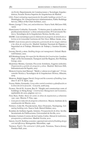 380                                   mediciones y presupuestos

  cía Erviti, Departamento de Construcciones y Tecnología Arquitec-
  tónicas, Escuela Técnica Superior de Arquitectura de Madrid.
GSA. Project estimating requirements for the public buildings service P-120.
  Washington, Dc: General Services Administration, Public Buildings
  Service, Office of the Chief Architect, 2007.
Heery, George T. Time, cost, and architecture. Nueva York: McGraw-Hill,
  1975].
Hernández Corbacho, Fernando. “Criterios para la redacción de es-
  pecificaciones técnicas” y otras comunicaciones. IV Convención Téc-
  nica y Tecnológica de la Arquitectura Técnica, Sevilla, 2003.
IHOBE. Guía metodológica para la elaboración de proyectos de demolición se-
  lectiva en la Comunidad Autónoma del País Vasco. Bilbao: Ihobe, 2004.
INHST. Guía técnica para la evaluación y prevención de los riesgos relativos
  a las obras de construcción. Madrid: Instituto Nacional de Higiene y
  Seguridad en el Trabajo, Ministerio de Trabajo y Asuntos Sociales,
  2003.
Jagger, David; y otros. Building design cost management. Oxford: Black-
  well Science, 2002.
KPI Working Group. KPI report for the Minister for Construction. Londres:
  Dept. of the Environment, Transport and the Regions, Kpi Working
  Group, 2000.
Martínez Montes, Germán; Pellicer Armiñana, Eugenio (edición).
  Organización y gestión de proyectos y obras. Madrid: McGraw-Hill,
  Interamericana de España, 2007.
Morato García, José Manuel. “Medir y valorar en el siglo xix”. V Con-
  vención Técnica y Tecnológica de la Arquitectura Técnica, Albacete,
  2009.
Morton, Ralph; Jaggar, David. Design and the economics of building. Lon-
  dres: E. & F. N. Spon, 1995.
Nadal Rubio, Fernando. Curso sobre control económico y planificación en
  la dirección de la ejecución. : Coaatm, 2008-2009.
Picken, David H.; Ilozor, Ben D. “Height and construction costs of
  buildings in Hong Kong”. Construction Management and Economics,
  septiembre de 2002, páginas 107-111.
Pina Ruiz, Pedro. Banco de costos en obras de arquitectura y urbanismo
  1991-1992. Murcia: P. Pina, 1991.
– Guía para la redacción de proyectos urbanísticos. Murcia: Instituto de la
  construcción de Murcia, 2005.
Popescu, Calin M.; Phaobunjong, Kan; Ovararin, Nuntapong. Esti-
  mating building costs. Nueva York: Marcel Dekker, 2003.
Ramírez de Arellano Agudo, Antonio. Presupuestación de obras. Sevilla:
  Secretariado de Publicaciones, Universidad de Sevilla, 2010.
Romero, Carmen; Canosa de los Cuetos, Carlos. Manual de mediciones,
  presupuestos y valoraciones. Madrid: Euatm, 2010.
Seeley, Ivor H. Building economics: appraisal and control of building design
  cost and efficiency. Basingstoke: Macmillan, 1996.
Thomas, Paul I. The contractor’s field guide. Paramus, Nueva Jersey:
  Prentice Hall, 2000.
 