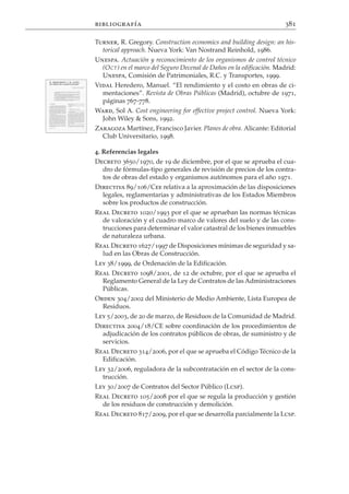 bibliografía                                                           381

Turner, R. Gregory. Construction economics and building design: an his-
  torical approach. Nueva York: Van Nostrand Reinhold, 1986.
Unespa. Actuación y reconocimiento de los organismos de control técnico
  (O CT ) en el marco del Seguro Decenal de Daños en la edificación. Madrid:
  Unespa, Comisión de Patrimoniales, R.C. y Transportes, 1999.
Vidal Heredero, Manuel. “El rendimiento y el costo en obras de ci-
  mentaciones”. Revista de Obras Públicas (Madrid), octubre de 1971,
  páginas 767-778.
Ward, Sol A. Cost engineering for effective project control. Nueva York:
  John Wiley & Sons, 1992.
Zaragoza Martínez, Francisco Javier. Planes de obra. Alicante: Editorial
  Club Universitario, 1998.

4. Referencias legales
Decreto 3650/1970, de 19 de diciembre, por el que se aprueba el cua-
   dro de fórmulas-tipo generales de revisión de precios de los contra-
   tos de obras del estado y organismos autónomos para el año 1971.
Directiva 89/106/Cee relativa a la aproximación de las disposiciones
   legales, reglamentarias y administrativas de los Estados Miembros
   sobre los productos de construcción.
Real Decreto 1020/1993 por el que se aprueban las normas técnicas
   de valoración y el cuadro marco de valores del suelo y de las cons-
   trucciones para determinar el valor catastral de los bienes inmuebles
   de naturaleza urbana.
Real Decreto 1627/1997 de Disposiciones mínimas de seguridad y sa-
   lud en las Obras de Construcción.
Ley 38/1999, de Ordenación de la Edificación.
Real Decreto 1098/2001, de 12 de octubre, por el que se aprueba el
   Reglamento General de la Ley de Contratos de las Administraciones
   Públicas.
Orden 304/2002 del Ministerio de Medio Ambiente, Lista Europea de
   Residuos.
Ley 5/2003, de 20 de marzo, de Residuos de la Comunidad de Madrid.
Directiva 2004/18/CE sobre coordinación de los procedimientos de
   adjudicación de los contratos públicos de obras, de suministro y de
   servicios.
Real Decreto 314/2006, por el que se aprueba el Código Técnico de la
   Edificación.
Ley 32/2006, reguladora de la subcontratación en el sector de la cons-
   trucción.
Ley 30/2007 de Contratos del Sector Público (Lcsp).
Real Decreto 105/2008 por el que se regula la producción y gestión
   de los residuos de construcción y demolición.
Real Decreto 817/2009, por el que se desarrolla parcialmente la Lcsp.
 