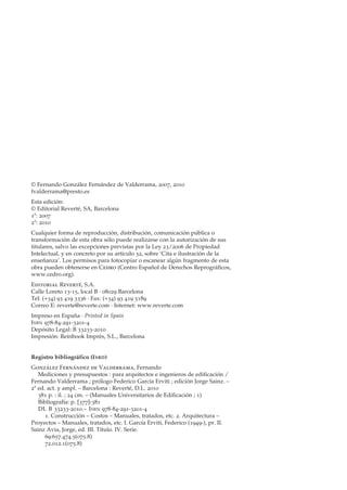 © Fernando González Fernández de Valderrama, 2007, 2010
fvalderrama@presto.es
Esta edición:
© Editorial Reverté, SA, Barcelona
1ª: 2007
2ª: 2010
Cualquier forma de reproducción, distribución, comunicación pública o
transformación de esta obra sólo puede realizarse con la autorización de sus
titulares, salvo las excepciones previstas por la Ley 23/2006 de Propiedad
Intelectual, y en concreto por su artículo 32, sobre ‘Cita e ilustración de la
enseñanza’. Los permisos para fotocopiar o escanear algún fragmento de esta
obra pueden obtenerse en Cedro (Centro Español de Derechos Reprográficos,
www.cedro.org).
Editorial Reverté, S.A.
Calle Loreto 13-15, local B · 08029 Barcelona
Tel: (+34) 93 419 3336 · Fax: (+34) 93 419 5189
Correo E: reverte@reverte.com · Internet: www.reverte.com
Impreso en España · Printed in Spain
I SBN 978-84-291-3201-4
Depósito Legal: B 33233-2010
Impresión: Reinbook Imprès, S.L., Barcelona


Registro bibliográfico (I SBD )
González Fernández de Valderrama, Fernando
   Mediciones y presupuestos : para arquitectos e ingenieros de edificación /
Fernando Valderrama ; prólogo Federico García Erviti ; edición Jorge Sainz. –
2ª ed. act. y ampl. – Barcelona : Reverté, D.L. 2010
   381 p. : il. ; 24 cm. – (Manuales Universitarios de Edificación ; 1)
   Bibliografía: p. [377]-381
   DL B 33233-2010.– I SBN 978-84-291-3201-4
      1. Construcción – Costos – Manuales, tratados, etc. 2. Arquitectura –
Proyectos – Manuales, tratados, etc. I. García Erviti, Federico (1949-), pr. II.
Sainz Avia, Jorge, ed. III. Título. IV. Serie.
      69:657.474.5(075.8)
      72.012.1(075.8)
 