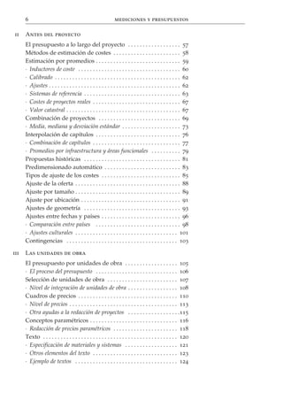 6                                                      mediciones y presupuestos

ii    Antes del proyecto
      El presupuesto a lo largo del proyecto . . . . . . . . . . . . . . . . . . 57
      Métodos de estimación de costes . . . . . . . . . . . . . . . . . . . . . . . 58
      Estimación por promedios . . . . . . . . . . . . . . . . . . . . . . . . . . . . . 59
      · Inductores de coste . . . . . . . . . . . . . . . . . . . . . . . . . . . . . . . . . . . 60
      · Calibrado . . . . . . . . . . . . . . . . . . . . . . . . . . . . . . . . . . . . . . . . . . . 62
      · Ajustes . . . . . . . . . . . . . . . . . . . . . . . . . . . . . . . . . . . . . . . . . . . . . 62
      · Sistemas de referencia . . . . . . . . . . . . . . . . . . . . . . . . . . . . . . . . . 63
      · Costes de proyectos reales . . . . . . . . . . . . . . . . . . . . . . . . . . . . . . 67
      · Valor catastral . . . . . . . . . . . . . . . . . . . . . . . . . . . . . . . . . . . . . . . 67
      Combinación de proyectos . . . . . . . . . . . . . . . . . . . . . . . . . . . . 69
      · Media, mediana y desviación estándar . . . . . . . . . . . . . . . . . . . . 73
      Interpolación de capítulos . . . . . . . . . . . . . . . . . . . . . . . . . . . . . 76
      · Combinación de capítulos . . . . . . . . . . . . . . . . . . . . . . . . . . . . . . 77
      · Promedios por infraestructura y áreas funcionales . . . . . . . . . . 79
      Propuestas históricas . . . . . . . . . . . . . . . . . . . . . . . . . . . . . . . . . 81
      Predimensionado automático . . . . . . . . . . . . . . . . . . . . . . . . . . 83
      Tipos de ajuste de los costes . . . . . . . . . . . . . . . . . . . . . . . . . . . 85
      Ajuste de la oferta . . . . . . . . . . . . . . . . . . . . . . . . . . . . . . . . . . . . 88
      Ajuste por tamaño . . . . . . . . . . . . . . . . . . . . . . . . . . . . . . . . . . . . 89
      Ajuste por ubicación . . . . . . . . . . . . . . . . . . . . . . . . . . . . . . . . . . 91
      Ajustes de geometría . . . . . . . . . . . . . . . . . . . . . . . . . . . . . . . . . 93
      Ajustes entre fechas y países . . . . . . . . . . . . . . . . . . . . . . . . . . . 96
      · Comparación entre países . . . . . . . . . . . . . . . . . . . . . . . . . . . . . 98
      · Ajustes culturales . . . . . . . . . . . . . . . . . . . . . . . . . . . . . . . . . . . 101
      Contingencias . . . . . . . . . . . . . . . . . . . . . . . . . . . . . . . . . . . . . . 103

iii   Las unidades de obra
      El presupuesto por unidades de obra . . . . . . . . . . . . . . . . . . 105
      · El proceso del presupuesto . . . . . . . . . . . . . . . . . . . . . . . . . . . . 106
      Selección de unidades de obra . . . . . . . . . . . . . . . . . . . . . . . . 107
      · Nivel de integración de unidades de obra . . . . . . . . . . . . . . . . . 108
      Cuadros de precios . . . . . . . . . . . . . . . . . . . . . . . . . . . . . . . . . . 110
      · Nivel de precios . . . . . . . . . . . . . . . . . . . . . . . . . . . . . . . . . . . . . 113
      · Otra ayudas a la redacción de proyectos . . . . . . . . . . . . . . . . . .115
      Conceptos paramétricos . . . . . . . . . . . . . . . . . . . . . . . . . . . . . . 116
      · Redacción de precios paramétricos . . . . . . . . . . . . . . . . . . . . . . 118
      Texto . . . . . . . . . . . . . . . . . . . . . . . . . . . . . . . . . . . . . . . . . . . . . . 120
      · Especificación de materiales y sistemas . . . . . . . . . . . . . . . . . . 121
      · Otros elementos del texto . . . . . . . . . . . . . . . . . . . . . . . . . . . . . 123
      · Ejemplo de textos . . . . . . . . . . . . . . . . . . . . . . . . . . . . . . . . . . . 124
 