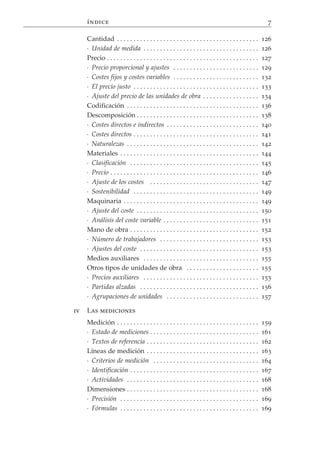 índice                                                                                                7

     Cantidad . . . . . . . . . . . . . . . . . . . . . . . . . . . . . . . . . . . . . . . . . . .       126
     · Unidad de medida . . . . . . . . . . . . . . . . . . . . . . . . . . . . . . . . . . .             126
     Precio . . . . . . . . . . . . . . . . . . . . . . . . . . . . . . . . . . . . . . . . . . . . . .   127
     · Precio proporcional y ajustes . . . . . . . . . . . . . . . . . . . . . . . . . .                  129
     · Costes fijos y costes variables . . . . . . . . . . . . . . . . . . . . . . . . . .                132
     · El precio justo . . . . . . . . . . . . . . . . . . . . . . . . . . . . . . . . . . . . . .        133
     · Ajuste del precio de las unidades de obra . . . . . . . . . . . . . . . . .                        134
     Codificación . . . . . . . . . . . . . . . . . . . . . . . . . . . . . . . . . . . . . . . .         136
     Descomposición . . . . . . . . . . . . . . . . . . . . . . . . . . . . . . . . . . . . .             138
     · Costes directos e indirectos . . . . . . . . . . . . . . . . . . . . . . . . . . . .               140
     · Costes directos . . . . . . . . . . . . . . . . . . . . . . . . . . . . . . . . . . . . . .        141
     · Naturalezas . . . . . . . . . . . . . . . . . . . . . . . . . . . . . . . . . . . . . . . .        142
     Materiales . . . . . . . . . . . . . . . . . . . . . . . . . . . . . . . . . . . . . . . . . .       144
     · Clasificación . . . . . . . . . . . . . . . . . . . . . . . . . . . . . . . . . . . . . . .        145
     · Precio . . . . . . . . . . . . . . . . . . . . . . . . . . . . . . . . . . . . . . . . . . . . .   146
     · Ajuste de los costes . . . . . . . . . . . . . . . . . . . . . . . . . . . . . . . . .             147
     · Sostenibilidad . . . . . . . . . . . . . . . . . . . . . . . . . . . . . . . . . . . . . .         149
     Maquinaria . . . . . . . . . . . . . . . . . . . . . . . . . . . . . . . . . . . . . . . . .         149
     · Ajuste del coste . . . . . . . . . . . . . . . . . . . . . . . . . . . . . . . . . . . . .         150
     · Análisis del coste variable . . . . . . . . . . . . . . . . . . . . . . . . . . . . .              151
     Mano de obra . . . . . . . . . . . . . . . . . . . . . . . . . . . . . . . . . . . . . . .           152
     · Número de trabajadores . . . . . . . . . . . . . . . . . . . . . . . . . . . . . .                 153
     · Ajustes del coste . . . . . . . . . . . . . . . . . . . . . . . . . . . . . . . . . . . .          153
     Medios auxiliares . . . . . . . . . . . . . . . . . . . . . . . . . . . . . . . . . . .              155
     Otros tipos de unidades de obra . . . . . . . . . . . . . . . . . . . . . .                          155
     · Precios auxiliares . . . . . . . . . . . . . . . . . . . . . . . . . . . . . . . . . . .           155
     · Partidas alzadas . . . . . . . . . . . . . . . . . . . . . . . . . . . . . . . . . . . .           156
     · Agrupaciones de unidades . . . . . . . . . . . . . . . . . . . . . . . . . . . .                   157

iv   Las mediciones
     Medición . . . . . . . . . . . . . . . . . . . . . . . . . . . . . . . . . . . . . . . . . . .       159
     · Estado de mediciones . . . . . . . . . . . . . . . . . . . . . . . . . . . . . . . . .             161
     · Textos de referencia . . . . . . . . . . . . . . . . . . . . . . . . . . . . . . . . . .           162
     Líneas de medición . . . . . . . . . . . . . . . . . . . . . . . . . . . . . . . . . .               163
     · Criterios de medición . . . . . . . . . . . . . . . . . . . . . . . . . . . . . . . .              164
     · Identificación . . . . . . . . . . . . . . . . . . . . . . . . . . . . . . . . . . . . . . .       167
     · Actividades . . . . . . . . . . . . . . . . . . . . . . . . . . . . . . . . . . . . . . . .        168
     Dimensiones . . . . . . . . . . . . . . . . . . . . . . . . . . . . . . . . . . . . . . . .          168
     · Precisión . . . . . . . . . . . . . . . . . . . . . . . . . . . . . . . . . . . . . . . . . .      169
     · Fórmulas . . . . . . . . . . . . . . . . . . . . . . . . . . . . . . . . . . . . . . . . . .       169
 