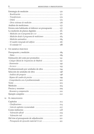 8                                                        mediciones y presupuestos

     Estrategia de medición . . . . . . . . . . . . . . . . . . . . . . . . . . . . . . .                170
     · Reutilización . . . . . . . . . . . . . . . . . . . . . . . . . . . . . . . . . . . . . . .       171
     · Transferencia . . . . . . . . . . . . . . . . . . . . . . . . . . . . . . . . . . . . . . .       172
     · Orden . . . . . . . . . . . . . . . . . . . . . . . . . . . . . . . . . . . . . . . . . . . .     175
     · Otros sistemas de medición . . . . . . . . . . . . . . . . . . . . . . . . . . . .                176
     Análisis de mediciones . . . . . . . . . . . . . . . . . . . . . . . . . . . . . . .                177
     Errores más habituales al elaborar un presupuesto . . . . . .                                       177
     La medición de planos digitales . . . . . . . . . . . . . . . . . . . . . . .                       181
     · Medición con el programa de CAD . . . . . . . . . . . . . . . . . . . . . .                       181
     · Medición desde el programa de mediciones . . . . . . . . . . . . . . .                            183
     · Medición automática . . . . . . . . . . . . . . . . . . . . . . . . . . . . . . . . .             184
     · El modelo integrado del edificio . . . . . . . . . . . . . . . . . . . . . . . .                  187
     · El estándar IFC . . . . . . . . . . . . . . . . . . . . . . . . . . . . . . . . . . . . .         188

v    Un ejemplo práctico
     Presupuesto y medición . . . . . . . . . . . . . . . . . . . . . . . . . . . . . .                  189
     · Datos . . . . . . . . . . . . . . . . . . . . . . . . . . . . . . . . . . . . . . . . . . . . .   189
     Estimación del coste por promedios . . . . . . . . . . . . . . . . . . .                            191
     · Colegio Oficial de Arquitectos de Madrid . . . . . . . . . . . . . . . . .                        191
     · Honorarios . . . . . . . . . . . . . . . . . . . . . . . . . . . . . . . . . . . . . . . . .      192
     · A SEMAS . . . . . . . . . . . . . . . . . . . . . . . . . . . . . . . . . . . . . . . . . . .     193
     Predimensionado por unidades de obra . . . . . . . . . . . . . . . .                                194
     Selección de unidades de obra . . . . . . . . . . . . . . . . . . . . . . . .                       198
     · Análisis del proyecto . . . . . . . . . . . . . . . . . . . . . . . . . . . . . . . . .           198
     · Repaso del cuadro de precios . . . . . . . . . . . . . . . . . . . . . . . . . . .                199
     · Comprobación con el predimensionado . . . . . . . . . . . . . . . . . . .                         202
     Texto . . . . . . . . . . . . . . . . . . . . . . . . . . . . . . . . . . . . . . . . . . . . . .   203
     Medición . . . . . . . . . . . . . . . . . . . . . . . . . . . . . . . . . . . . . . . . . . .      204
     Precios y resumen . . . . . . . . . . . . . . . . . . . . . . . . . . . . . . . . . . .             209
     · Resumen y comparación . . . . . . . . . . . . . . . . . . . . . . . . . . . . . .                 210
     Ejemplo completo . . . . . . . . . . . . . . . . . . . . . . . . . . . . . . . . . . .              210

vi   El presupuesto
     Capítulos . . . . . . . . . . . . . . . . . . . . . . . . . . . . . . . . . . . . . . . . . .       213
     · Clasificaciones . . . . . . . . . . . . . . . . . . . . . . . . . . . . . . . . . . . . . .       214
     · Lista de capítulos recomendada . . . . . . . . . . . . . . . . . . . . . . . .                    217
     Costes indirectos . . . . . . . . . . . . . . . . . . . . . . . . . . . . . . . . . . . .           218
     · Valoración oficial . . . . . . . . . . . . . . . . . . . . . . . . . . . . . . . . . . .          219
     · Valoración real . . . . . . . . . . . . . . . . . . . . . . . . . . . . . . . . . . . . .         221
     Del pem al presupuesto de adjudicación . . . . . . . . . . . . . . . .                              221
     · Presupuesto de ejecución material (PEM ) . . . . . . . . . . . . . . . . .                        221
 