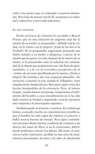 calla y nos parece que no responde a nuestras deman-
das. Pero lejos de pensar mal de Él, aceptemos su volun-
tad y esperemos contra toda esperanza.
En qué esperar
Puede servirnos de referente lo sucedido a Marcel
Proust, que en una situación de angustia cual fue la
muerte de su madre, se preguntaba: «¿Dónde está la ver-
dad, en la visión o en la alegría? ¿Cuál de las dos es la
Verdad?» Se lo preguntaba angustiado pensando que
había matado a su madre a disgustos, a pesar de lo
mucho que la quería. La vida, después de la muerte de su
madre, se le presentaba como la solución sin continui-
dad de la alegría que proporciona una vida llena de opor-
tunidades, y a la vez la terrorífica perspectiva de la
«visión» de un rostro petrificado por la muerte. ¿Visión o
alegría? No atinaba a dar una respuesta plausible. «Es
necesario –comenta en este sentido G. Villapalos– estar
singularmente bendecido por Dios para captar estas dos
facetas inseparables de la existencia. Pero, al mismo
tiempo, cuando leemos este pasaje compartimos el sufri-
miento del hombre a cuyo entendimiento no le ha sido
dado conocer la Verdad y, angustiado, trata de encontrar
una respuesta a la interrogante suprema».
También puede ocurrirnos a nosotros. Es verdad que
hemos avanzado mucho en conocimientos científicos,
que el hombre ha sido capaz de explorar el universo y
hallar nuevas fuentes de energía. Pero sigue costándo-
nos elevarnos desde nuestra condición de criaturas a las
alturas del amor de Dios; si no le conocemos, difícil-
mente podremos conocer sus planes. Sin amor, el cora-
zón se vuelve traicionero, perdido en una selva de senti-
mientos encontrados: de amor y de odio, de absolución
16
 