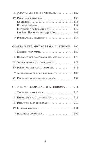8
	III.	¿Cuántas veces he de perdonar? .  .  .  .  .  .  .  .  .  .  .  . 	127
	IV.	Principales escollos . .  .  .  .  .  .  .  .  .  .  .  .  .  .  .  .  .  .  .  .  . 	133
	 	La envidia . .  .  .  .  .  .  .  .  .  .  .  .  .  .  .  .  .  .  .  .  .  .  .  .  .  .  .  .  .  . 	136
	 	El resentimiento  .  .  .  .  .  .  .  .  .  .  .  .  .  .  .  .  .  .  .  .  .  .  .  .  . 	138
	 	El recuerdo de los agravios  .  .  .  .  .  .  .  .  .  .  .  .  .  .  .  . 	142
	 	Las humillaciones no aceptadas . .  .  .  .  .  .  .  .  .  .  .  . 	147
	 V.	Perdonar sin condiciones . .  .  .  .  .  .  .  .  .  .  .  .  .  .  .  .  . 	153
CUARTA PARTE: MOTIVOS PARA EL PERDÓN .  . 	165
	 I.	Creados para amar  .  .  .  .  .  .  .  .  .  .  .  .  .  .  .  .  .  .  .  .  .  .  . 	169
	 II.	De la ley del talión a la del amor .  .  .  .  .  .  .  .  .  . 	173
	III.	Se nos perdona si perdonamos . .  .  .  .  .  .  .  .  .  .  .  .  . 	179
	IV.	Perdonar incluso al enemigo  .  .  .  .  .  .  .  .  .  .  .  .  .  . 	183
	 V.	Al perdonar se recupera la paz .  .  .  .  .  .  .  .  .  .  .  .  . 	189
	VI.	Perdonando se gana en alegría . .  .  .  .  .  .  .  .  .  .  .  . 	199
QUINTA PARTE: APRENDER A PERDONAR . .  .  .  . 	211
	 I.	Tarea de la voluntad  .  .  .  .  .  .  .  .  .  .  .  .  .  .  .  .  .  .  .  .  . 	215
	 II.	Esforzarse por comprender  .  .  .  .  .  .  .  .  .  .  .  .  .  .  . 	229
	III.	Prontitud para perdonar .  .  .  .  .  .  .  .  .  .  .  .  .  .  .  .  .  . 	239
	IV.	Intentar olvidar .  .  .  .  .  .  .  .  .  .  .  .  .  .  .  .  .  .  .  .  .  .  .  .  . 	251
	 V.	Buscar la concordia .  .  .  .  .  .  .  .  .  .  .  .  .  .  .  .  .  .  .  .  .  . 	265
 