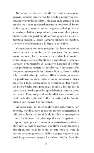 Sin amor del bueno, qué difícil resulta encajar un
agravio, superar una ofensa. Se tiende a juzgar y a criti-
car, sin tener todos los datos, sin caer en la cuenta de que
mucho más tiene que perdonarnos a nosotros el Señor. 
Quizá alguno, en un arranque de generosidad, proclame
a bombo y platillo: «Yo perdono, pero no olvido». ¿Acaso
puede decir que perdona de verdad quien no está dis-
puesto a olvidar? ¿Puede llamarse sincero ese perdón?
De todo ello hablaremos a lo largo de este libro.
Comencemos con una anécdota. No hace mucho me
presentaron a un hombre, sirio de origen. En la conver-
sación salió a relucir, como era inevitable, la dramática
situación que sigue enfrentando a palestinos e israelíes. 
Lo peor –argumentaba él– es que va pasando el tiempo
y los problemas siguen sin resolverse. Aún conservaba
frescos en su memoria los intensos bombardeos israelíes
sobre la sufrida franja de Gaza. Miles de víctimas inocen-
tes perdieron la vida, entre ellas numerosos niños y
mujeres. Y todo, ¿para qué?, se preguntaba. Esa violen-
cia no ha hecho sino potenciar el odio y los deseos de
venganza entre dos pueblos que deberían tratarse como
hermanos. El muro que ahora los divide es símbolo pal-
pable de la discordia entre ellos, del odio y del enfrenta-
miento que todavía hoy subsisten.
Al llegar aquí, mi interlocutor saltó enfurecido. Per-
dóneme, me dijo, pero es que no puedo contenerme. Y
salió de su boca una retahíla de insultos e improperios
contra los israelíes. Su odio no podía ser más patente. Le
respondí que, por cristianos –él es ortodoxo–, estamos
obligados a vivir la caridad, que lleva a comprender y
disculpar, aun cuando como en este caso se trate de
hechos de tanta gravedad. Habrá que pedir que se haga
justicia, que se restituya por los daños sufridos. Pero nin-
10
 