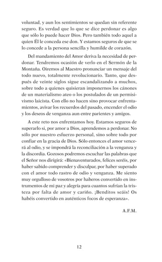 12
voluntad, y aun los sentimientos se quedan sin referente
seguro. Es verdad que lo que se dice perdonar es algo
que sólo lo puede hacer Dios. Pero también todo aquel a
quien Él le conceda ese don. Y estamos seguros de que se
lo concede a la persona sencilla y humilde de corazón.
Del mandamiento del Amor deriva la necesidad de per-
donar. Tendremos ocasión de verlo en el Sermón de la
Montaña. Oiremos al Maestro pronunciar un mensaje del
todo nuevo, totalmente revolucionario. Tanto, que des-
pués de veinte siglos sigue escandalizando a muchos,
sobre todo a quienes quisieran imponernos los cánones
de un materialismo ateo o los postulados de un permisi-
vismo laicista. Con ello no hacen sino provocar enfrenta-
mientos, avivar los recuerdos del pasado, encender el odio
y los deseos de venganza aun entre parientes y amigos.
A este reto nos enfrentamos hoy. Estamos seguros de
superarlo si, por amor a Dios, aprendemos a perdonar. No
sólo por nuestro esfuerzo personal, sino sobre todo por
confiar en la gracia de Dios. Sólo entonces el amor vence-
rá al odio, y se impondrá la reconciliación a la venganza y
la discordia. Gozosos podremos escuchar las palabras que
el Señor nos dirigirá: «Bienaventurados, felices seréis, por
haber sabido comprender y disculpar, por haber superado
con el amor todo rastro de odio y venganza. Me siento
muy orgulloso de vosotros por haberos convertido en ins-
trumentos de mi paz y alegría para cuantos sufrían la tris-
teza por falta de amor y cariño. ¡Benditos seáis! Os
habéis convertido en auténticos focos de esperanza».
A.F.M.
 