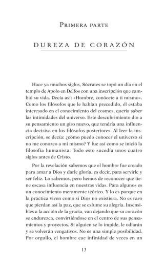 Hace ya muchos siglos, Sócrates se topó un día en el
templo de Apolo en Delfos con una inscripción que cam-
bió su vida. Decía así: «Hombre, conócete a ti mismo». 
Como los filósofos que le habían precedido, él estaba
interesado en el conocimiento del cosmos, quería saber
las intimidades del universo. Este descubrimiento dio a
su pensamiento un giro nuevo, que tendría una influen-
cia decisiva en los filósofos posteriores. Al leer la ins-
cripción, se decía: ¿cómo puedo conocer el universo si
no me conozco a mí mismo? Y fue así como se inició la
filosofía humanista.  Todo esto sucedía unos cuatro
siglos antes de Cristo.
Por la revelación sabemos que el hombre fue creado
para amar a Dios y darle gloria, es decir, para servirle y
ser feliz. Lo sabemos, pero hemos de reconocer que tie-
ne escasa influencia en nuestras vidas. Para algunos es
un conocimiento meramente teórico. Y lo es porque en
la práctica viven como si Dios no existiera. No es raro
que pierdan así la paz, que se esfume su alegría. Insensi-
bles a la acción de la gracia, van dejando que su corazón
se endurezca, convirtiéndose en el centro de sus pensa-
mientos y proyectos. Si alguien se lo impide, le odiarán
y se volverán vengativos. No es una simple posibilidad. 
Por orgullo, el hombre cae infinidad de veces en un
13
Primera parte
	
D URE Z A D E CORA Z Ó N
 