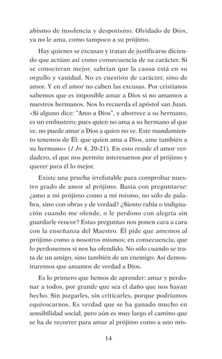 abismo de insolencia y despotismo. Olvidado de Dios,
ya no le ama, como tampoco a su prójimo.
Hay quienes se excusan y tratan de justificarse dicien-
do que actúan así como consecuencia de su carácter. Si
se conocieran mejor, sabrían que la causa está en su
orgullo y vanidad. No es cuestión de carácter, sino de
amor. Y en el amor no caben las excusas. Por cristianos
sabemos que es imposible amar a Dios si no amamos a
nuestros hermanos. Nos lo recuerda el apóstol san Juan. 
«Si alguno dice: “Amo a Dios”, y aborrece a su hermano,
es un embustero; pues quien no ama a su hermano al que
ve, no puede amar a Dios a quien no ve. Este mandamien-
to tenemos de Él: que quien ama a Dios, ame también a
su hermano» (1 Jn 4, 20-21). En esto reside el amor ver-
dadero, el que nos permite interesarnos por el prójimo y
querer para él lo mejor.
Existe una prueba irrefutable para comprobar nues-
tro grado de amor al prójimo. Basta con preguntarse:
¿amo a mi prójimo como a mí mismo, no sólo de pala-
bra, sino con obras y de verdad? ¿Siento rabia o indigna-
ción cuando me ofende, o le perdono con alegría sin
guardarle rencor? Estas preguntas nos ponen cara a cara
con la enseñanza del Maestro. Él pide que amemos al
prójimo como a nosotros mismos; en consecuencia, que
lo perdonemos si nos ha ofendido. No sólo cuando se tra-
ta de un amigo, sino también de un enemigo. Así demos-
traremos que amamos de verdad a Dios.
Es lo primero que hemos de aprender: amar y perdo-
nar a todos, por grande que sea el daño que nos hayan
hecho. Sin juzgarles, sin criticarles, porque podríamos
equivocarnos. Es verdad que se ha ganado mucho en
sensibilidad social, pero aún es muy largo el camino que
se ha de recorrer para amar al prójimo como a uno mis-
14
 