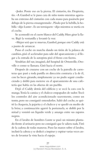 QUE NADIE SE MUEVA(2L)2   11/11/11    10:05    Página 27




             –Joder. Ponte eso en la pierna. El cinturón, tío. Despierta,
         tío. –A Gambol se le puso cara de niño tonto mientras agarra-
         ba un extremo del cinturón con cada mano para pasárselo por
         debajo de la pierna ensangrentada–. Pásalo por la hebilla, la he-
         billa –dijo Luntz–. Es un torniquete –dijo mientras se metía en
         el coche.
             Se acomodó en el cuero blanco del Caddy. Hizo girar la lla-
         ve. Bajó la ventanilla y levantó la voz:
             –Mejor será que te muevas, Gambol, porque este Caddy está
         a punto de arrancar.
             Puso el coche en marcha dando un tirón de la palanca de
         cambios, pisó el acelerador para salir del aparcamiento y al lle-
         gar a la entrada de la autopista pisó el freno con fuerza.
             Vendrían del sur, imaginó, del hospital de Ortonville, Oro-
         ville o como se llamara. Giró hacia el norte.
             Después de cruzarse con un coche de la patrulla de carre-
         teras que pasó a toda pastilla en dirección contraria a la de él,
         con las luces girando, simplemente ya no pudo seguir condu-
         ciendo y dobló para meterse en el aparcamiento de una cafe-
         tería que había en las afueras de un pueblo.
             Dejó el Caddy detrás del edificio y se secó la cara con la
         manga.Tenía la camisa y el chaleco empapados de sudor.Tocó
         los controles del aire acondicionado suavemente, como un
         tonto, pero no consiguió entenderlos. Salió del coche, se qui-
         tó la chaqueta, la pajarita y el chaleco y se quedó en medio de
         la brisa; a continuación agarró la portezuela, se dobló por la
         mitad y vomitó un líquido verde y amargo entre sus zapatos
         negros.
             En el lavabo de hombres Luntz se pasó un minuto planta-
         do frente al urinario pero no consiguió que le saliera nada.Tiró
         de la cadena de todas maneras. Puso las manos sobre el lavabo,
         inclinó la cabeza y se dedicó a inspirar y expirar varias veces an-
         tes de levantar la vista hacia el espejo.

                                          27
                                    www.megustaleer.com
                             (c) Random House Mondadori, S. A.
 