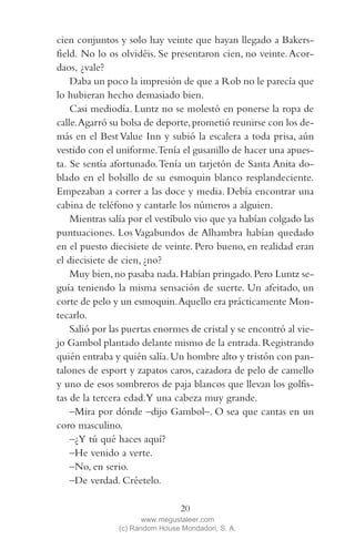 QUE NADIE SE MUEVA(2L)2   11/11/11   10:05    Página 20




            cien conjuntos y solo hay veinte que hayan llegado a Bakers-
            field. No lo os olvidéis. Se presentaron cien, no veinte. Acor-
            daos, ¿vale?
                Daba un poco la impresión de que a Rob no le parecía que
            lo hubieran hecho demasiado bien.
                Casi mediodía. Luntz no se molestó en ponerse la ropa de
            calle. Agarró su bolsa de deporte, prometió reunirse con los de-
            más en el Best Value Inn y subió la escalera a toda prisa, aún
            vestido con el uniforme.Tenía el gusanillo de hacer una apues-
            ta. Se sentía afortunado. Tenía un tarjetón de Santa Anita do-
            blado en el bolsillo de su esmoquin blanco resplandeciente.
            Empezaban a correr a las doce y media. Debía encontrar una
            cabina de teléfono y cantarle los números a alguien.
                Mientras salía por el vestíbulo vio que ya habían colgado las
            puntuaciones. Los Vagabundos de Alhambra habían quedado
            en el puesto diecisiete de veinte. Pero bueno, en realidad eran
            el diecisiete de cien, ¿no?
                Muy bien, no pasaba nada. Habían pringado. Pero Luntz se-
            guía teniendo la misma sensación de suerte. Un afeitado, un
            corte de pelo y un esmoquin. Aquello era prácticamente Mon-
            tecarlo.
                Salió por las puertas enormes de cristal y se encontró al vie-
            jo Gambol plantado delante mismo de la entrada. Registrando
            quién entraba y quién salía. Un hombre alto y tristón con pan-
            talones de esport y zapatos caros, cazadora de pelo de camello
            y uno de esos sombreros de paja blancos que llevan los golfis-
            tas de la tercera edad.Y una cabeza muy grande.
                –Mira por dónde –dijo Gambol–. O sea que cantas en un
            coro masculino.
                –¿Y tú qué haces aquí?
                –He venido a verte.
                –No, en serio.
                –De verdad. Créetelo.

                                             20
                                   www.megustaleer.com
                            (c) Random House Mondadori, S. A.
 