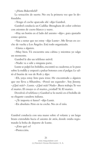 QUE NADIE SE MUEVA(2L)2   11/11/11   10:05    Página 21




            –¿Hasta Bakersfield?
            La sensación de suerte. No era la primera vez que lo de-
         fraudaba.
            –Tengo el coche aparcado ahí –dijo Gambol.
            Gambol conducía un Cadillac Brougham de color cobrizo
         con asientos de cuero blanco y suave.
            –Hay un botón en el lado del asiento –dijo–, para ajustarlo
         como quieras.
            –Van a notar que no estoy –dijo Luntz–. Me llevan en co-
         che de vuelta a Los Ángeles. Está todo organizado.
            –Llama a alguien.
            –Muy bien. Tú encuentra una cabina y mientras yo salgo
         un momento.
            Gambol le dio un teléfono móvil.
            –Nadie va a salir a ninguna parte.
            Luntz se palpó los bolsillos, encontró su cuaderno, se lo puso
         sobre la rodilla y empezó a pulsar botones con el pulgar. Le sal-
         tó el buzón de voz de Rob y dijo:
            –Eh, yoya estoy listo para irme. He encontrado a alguien
         que me lleva a Alhambra. –Pensó un segundo–. Soy Jimmy.
         –¿Qué más?–. Luntz. –¿Qué más? Nada–. Buen trabajo.Te veo
         el martes. El ensayo es el martes, ¿verdad? Sí. El martes.
            Devolvió el teléfono y Gambol se lo metió en el bolsillo de
         su elegante cazadora italiana.
            –¿Te importa si fumo? –dijo Luntz.
            –En absoluto. Pero en tu coche. No en el mío.


         Gambol conducía con una mano sobre el volante y un largo
         brazo extendido hacia el asiento de atrás, donde estaba regis-
         trando la bolsa de deporte de Luntz.
            –¿Esto qué es?
            –Protección.

                                         21
                                   www.megustaleer.com
                            (c) Random House Mondadori, S. A.
 