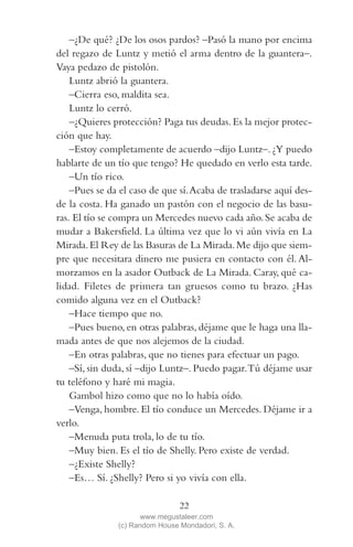QUE NADIE SE MUEVA(2L)2   11/11/11   10:05    Página 22




                –¿De qué? ¿De los osos pardos? –Pasó la mano por encima
            del regazo de Luntz y metió el arma dentro de la guantera–.
            Vaya pedazo de pistolón.
                Luntz abrió la guantera.
                –Cierra eso, maldita sea.
                Luntz lo cerró.
                –¿Quieres protección? Paga tus deudas. Es la mejor protec-
            ción que hay.
                –Estoy completamente de acuerdo –dijo Luntz–. ¿Y puedo
            hablarte de un tío que tengo? He quedado en verlo esta tarde.
                –Un tío rico.
                –Pues se da el caso de que sí. Acaba de trasladarse aquí des-
            de la costa. Ha ganado un pastón con el negocio de las basu-
            ras. El tío se compra un Mercedes nuevo cada año. Se acaba de
            mudar a Bakersfield. La última vez que lo vi aún vivía en La
            Mirada. El Rey de las Basuras de La Mirada. Me dijo que siem-
            pre que necesitara dinero me pusiera en contacto con él. Al-
            morzamos en la asador Outback de La Mirada. Caray, qué ca-
            lidad. Filetes de primera tan gruesos como tu brazo. ¿Has
            comido alguna vez en el Outback?
                –Hace tiempo que no.
                –Pues bueno, en otras palabras, déjame que le haga una lla-
            mada antes de que nos alejemos de la ciudad.
                –En otras palabras, que no tienes para efectuar un pago.
                –Sí, sin duda, sí –dijo Luntz–. Puedo pagar. Tú déjame usar
            tu teléfono y haré mi magia.
                Gambol hizo como que no lo había oído.
                –Venga, hombre. El tío conduce un Mercedes. Déjame ir a
            verlo.
                –Menuda puta trola, lo de tu tío.
                –Muy bien. Es el tío de Shelly. Pero existe de verdad.
                –¿Existe Shelly?
                –Es… Sí. ¿Shelly? Pero si yo vivía con ella.

                                             22
                                   www.megustaleer.com
                            (c) Random House Mondadori, S. A.
 