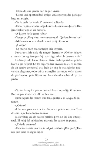 QUE NADIE SE MUEVA(2L)2   11/11/11   10:05    Página 23




            –El tío de una guarra con la que vivías.
            –Dame una oportunidad, amigo. Una oportunidad para que
         haga mi magia.
            –Ya lo estás haciendo.Y no te está saliendo.
            –Escucha, tío, escucha –dijo Luntz–. Llamemos a Juárez. Dé-
         jame hablar con él en persona.
            –A Juárez no le gusta hablar.
            –Venga ya. ¿Es que no nos conocemos? ¿Qué problema hay?
            –Mi hermano se acaba de morir –dijo Gambol.
            –¿Cómo?
            –Se murió hace exactamente una semana.
            Luntz no sabía nada de ningún hermano. ¿Cómo puedes
         razonar con alguien que deja caer algo así en la conversación?
            Estaban yendo hacia el norte. Bakersfield apestaba a petró-
         leo y a gas natural. En los lugares más inverosímiles, en medio
         de un centro comercial o al lado de una de esas iglesias nue-
         vas tan elegantes, todo cristal y amplias curvas, se veían torres
         de perforación petrolíferas con los cabezales subiendo y ba-
         jando.


             –Yo venía aquí a pescar con mi hermano –dijo Gambol–.
         Bueno, por aquí cerca. Al río Feather.
             Luntz separó las manos que tenía juntas y se las quedó mi-
         rando.
             –¿Cómo?
             –Una vez, para ser exactos. Fuimos a pescar una vez. Ten-
         dríamos que haberlo hecho más.
             La carretera era de cuatro carriles, pero no era una interes-
         tatal. El reloj del salpicadero marcaba las cuatro en punto.
             –¿Dónde estamos?
             –Estamos dando una vuelta –dijo Gambol–. ¿Por qué? ¿Tie-
         nes que estar en algún sitio?

                                         23
                                   www.megustaleer.com
                            (c) Random House Mondadori, S. A.
 