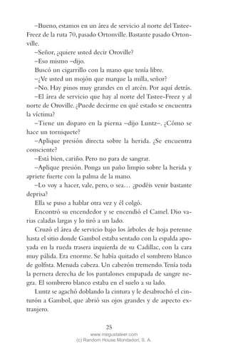 QUE NADIE SE MUEVA(2L)2   11/11/11   10:05    Página 25




             –Bueno, estamos en un área de servicio al norte del Tastee-
         Freez de la ruta 70, pasado Ortonville. Bastante pasado Orton-
         ville.
             –Señor, ¿quiere usted decir Oroville?
             –Eso mismo –dijo.
             Buscó un cigarrillo con la mano que tenía libre.
             –¿Ve usted un mojón que marque la milla, señor?
             –No. Hay pinos muy grandes en el arcén. Por aquí detrás.
             –El área de servicio que hay al norte del Tastee-Freez y al
         norte de Oroville. ¿Puede decirme en qué estado se encuentra
         la víctima?
             –Tiene un disparo en la pierna –dijo Luntz–. ¿Cómo se
         hace un torniquete?
             –Aplique presión directa sobre la herida. ¿Se encuentra
         consciente?
             –Está bien, cariño. Pero no para de sangrar.
             –Aplique presión. Ponga un paño limpio sobre la herida y
         apriete fuerte con la palma de la mano.
             –Lo voy a hacer, vale, pero, o sea… ¿podéis venir bastante
         deprisa?
             Ella se puso a hablar otra vez y él colgó.
             Encontró su encendedor y se encendió el Camel. Dio va-
         rias caladas largas y lo tiró a un lado.
             Cruzó el área de servicio bajo los árboles de hoja perenne
         hasta el sitio donde Gambol estaba sentado con la espalda apo-
         yada en la rueda trasera izquierda de su Cadillac, con la cara
         muy pálida. Era enorme. Se había quitado el sombrero blanco
         de golfista. Menuda cabeza. Un cabezón tremendo. Tenía toda
         la pernera derecha de los pantalones empapada de sangre ne-
         gra. El sombrero blanco estaba en el suelo a su lado.
             Luntz se agachó doblando la cintura y le desabrochó el cin-
         turón a Gambol, que abrió sus ojos grandes y de aspecto ex-
         tranjero.

                                         25
                                   www.megustaleer.com
                            (c) Random House Mondadori, S. A.
 