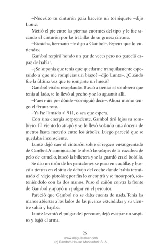 QUE NADIE SE MUEVA(2L)2   11/11/11   10:05    Página 26




                –Necesito tu cinturón para hacerte un torniquete –dijo
            Luntz.
                Metió el pie entre las piernas enormes del tipo y le fue sa-
            cando el cinturón por las trabillas de su gruesa cintura.
                –Escucha, hermano –le dijo a Gambol–. Espero que lo en-
            tiendas.
                Gambol respiró hondo un par de veces pero no pareció ca-
            paz de hablar.
                –¿Se suponía que tenía que quedarme tranquilamente espe-
            rando a que me rompieras un brazo? –dijo Luntz–. ¿Cuándo
            fue la última vez que te rompiste un hueso?
                Gambol estaba resoplando. Buscó a tientas el sombrero que
            tenía al lado, se lo llevó al pecho y se lo aguantó allí.
                –Pues mira por dónde –consiguió decir–. Ahora mismo ten-
            go el fémur roto.
                –Ya he llamado al 911, o sea que espera.
                Con una energía sorprendente, Gambol tiró lejos su som-
            brero. El viento lo atrapó y se lo llevó volando una docena de
            metros hasta meterlo entre los árboles. Luego pareció que se
            quedaba inconsciente.
                Luntz dejó caer el cinturón sobre el regazo ensangrentado
            de Gambol. A continuación le abrió las solapas de la cazadora de
            pelo de camello, buscó la billetera y se la guardó en el bolsillo.
                Se dio un tirón de los pantalones, se puso en cuclillas y bus-
            có a tientas en el sitio de debajo del coche donde había termi-
            nado el viejo pistolón; por fin lo encontró y se incorporó, sos-
            teniéndolo con las dos manos. Puso el cañón contra la frente
            de Gambol y apoyó un pulgar en el percutor.
                Pareció que Gambol no se daba cuenta de nada. Tenía las
            manos abiertas a los lados de las piernas extendidas y su vien-
            tre subía y bajaba.
                Luntz levantó el pulgar del percutor, dejó escapar un suspi-
            ro y bajó el arma.

                                             26
                                   www.megustaleer.com
                            (c) Random House Mondadori, S. A.
 