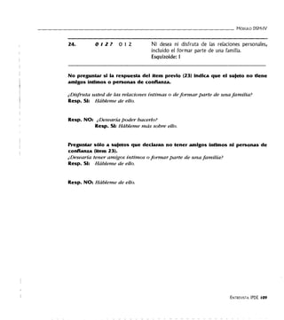 - - - - - - - - - - - - - - - - - - - - - - - - - - - - - - - - - - MóDULO DSM-IV
24. 012? 012 Ni desea ni disfruta de las relaciones personales,
incluido el formar parte de una familia.
Esquizoide: 1
No preguntar si la respuesta del ítem previo (23) Indica que el sujeto no tiene
amigos íntimos o personas de confianza.
¿Disfruta usted de las relaciones íntimas o de formar parte de una familia?
Resp. SI: Hábleme de ello.
Resp. NO: ¿Desearía poder hacerlo?
Resp. SI: Hábleme más sobre ello.
Preguntar sólo a sujetos que declaran no tener amigos íntimos ni personas de
confianza (ítem 23).
¿Desearía tener amigos íntimos o formar parte de una familia?
Resp. SI: Hábleme de ello.
Resp. NO: Hábleme de ello.
ENTREVISTA IPDE l09
 