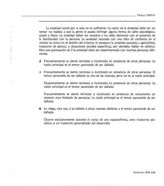 - - - - - - - - - - - - - - - - - - - - - - - - - - - - - - - - - MóDULO DSM-IV
La ansiedad social por si sola no es suficiente. La razón de la ansiedad debe ser un
temor no realista a que la gente le pueda infringir alguna forma de daño psicológico,
social o físico. La ansiedad deber ser excesiva y no debe disminuir con el aumento de
la familiaridad con la persona. La ansiedad asociada con una falta de confianza en si
mismo no entra en el ámbito del criterio; ni tampoco la ansiedad asociada a agorafobia,
trastorno de pánico, o situaciones sociales específicas, por ejemplo, hablar en público.
Para una puntuación de 2 la ansiedad debe ser experimentada con muchas personas dife-
rentes.
2 Frecuentemente se siente nervioso o incómodo en presencia de otras personas. La
razón principal es el temor paranoide de ser dañado.
l Frecuentemente se siente nervioso o incómodo en presencia de otras personas. El
temor paranoide de ser dañado es una de las razones, pero no es la razón principal.
Ocasionalmente se siente nervioso o incómodo en presencia de otras personas. La
razón principal es el temor paranoide de ser dañado.
Frecuentemente se siente nervioso o incómodo en presencia de únicamente un
número muy limitado de personas. La razón principal es el temor paranoide de ser
dañado.
O Lo niega, rara vez, o es debido a otras razones distintas a el temor paranoide de ser
dañado.
Ocurre exclusivamente durante el curso de una esquizofrenia, otro trastorno psi-
cótico o un trastorno generalizado del desarrollo.
ENTREVISTA IPDE 113
 