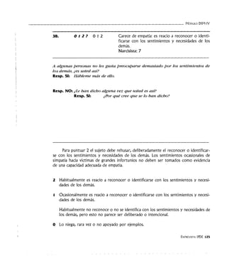 - - - - - - - - - - - - - - - - - - - - - - - - - - - - - - - - - MóDULO DSM-IV
38. OIZ? 012 Carece de empatía: es reacio a reconocer o identi-
ficarse con los sentimientos y necesidades de los
demás.
Narcisista: 7
A algunas personas no les gusta preocuparse demasiado por los sentimientos de
los demás, ¿es usted así?
Resp. SI: Hábleme más de ello.
Resp. NO: ¿Le han dicho alguna vez que usted es así?
Resp. SI: ¿"Por qué cree que se lo han dicho?
Para puntuar 2 el sujeto debe rehusar, deliberadamente el reconocer o identificar-
se con los sentimientos y necesidades de los demás. Los sentimientos ocasionales de
simpatía hacia víctimas de grandes infortunios no deben ser tomados como evidencia
de una capacidad adecuada de empatía.
2 Habitualmente es reacio a reconocer o identificarse con los sentimientos y necesi-
dades de los demás.
1 Ocasionalmente es reacio a reconocer o identificarse con los sentimientos y necesi-
dades de los demás.
Habitualmente no reconoce o no se identifica con los sentimientos y necesidades de
los demás, pero esto no parece ser deliberado o intencional.
O Lo niega, rara vez o no apoyado por ejemplos.
ENTREVISTA IPDE 125
 