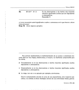 - - - - - - - - - - - - - - - - - - - - - - - - - - - - - - - - - MóDULO DSM-IV
46. 012? 012 En las observaciones o los hechos más inocentes
vislumbra significados ocultos que son degradantes
o amenazadores.
Paranoide: 4
¿A veces encuentra usted significados ocultos o amenazas en lo que hacen o dicen
otras personas?
Resp. SI: Deme algunos ejemplos.
Para puntuar positivamente, la malinterpretación de un suceso o comentario ino-
cente debe ser muy ilógica, idiosincrásica, o inusual y no fácilmente comprensible para
los demás.
2 Frecuentemente ve en las observaciones o hechos inocentes significados ocultos
degradantes o amenazadores.
l Ocasionalmente ve en las observaciones o hechos inocentes significados ocultos
degradantes o amenazadores.
O Lo niega, rara vez o no apoyado por ejemplos convincentes.
Ocurre exclusivamente durante el curso de una esquizofrenia, otro trastorno psi-
cótico, o es debido al efecto fisiológico directo de una enfermedad médica general.
ENTREVISTA IPDE 133
 