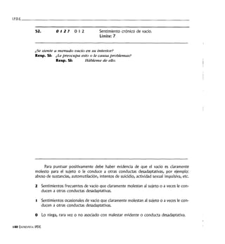 I.P.D.E. ____________________________________
52. 012? 012 Sentimiento crónico de vacío.
Límite: 7
¿Se siente a menudo vacío en su interior?
Resp. SI: ¿'Le preocupa esto o le causa problemas?
Resp. SI: Hábleme de ello.
Para puntuar positivamente debe haber evidencia de que el vacío es claramente
molesto para el sujeto o le conduce a otras conductas desadaptativas, por ejemplo:
abuso de sustancias, automutilación, intentos de suicidio, actividad sexual impulsiva, etc.
2 Sentimientos frecuentes de vacío que claramente molestan al sujeto o a veces le con-
ducen a otras conductas desadaptativas.
t Sentimientos ocasionales de vacío que claramente molestan al sujeto o a veces le con-
ducen a otras conductas desadaptativas.
O Lo niega, rara vez o no asociado con malestar evidente o conducta desadaptativa.
140 ENTREVISTA IPDE
 