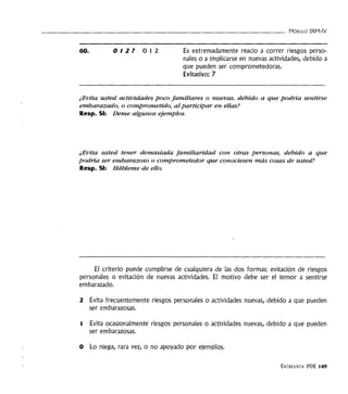 - - - - - - - - - - - - - - - - - - - - - - - - - - - - - - - - - - MóDULO DSM-IV
60. 012? 012 Es extremadamente reacio a correr riesgos perso-
nales o a implicarse en nuevas actividades, debido a
que pueden ser comprometedoras.
Evitativo: 7
¿Evita usted actividades poco familiares o nuevas, debido a que podría sentirse
embarazado, o comprometido, alparticipar en ellas?
Resp. SI: Deme algunos ejemplos.
¿Evita usted tener demasiada familiaridad con otras personas, debido a que
podría ser embarazoso o comprometedor que conociesen más cosas de usted?
Resp. SI: Hábleme de ello.
El criterio puede cumplirse de cualquiera de las dos formas: evitación de riesgos
personales o evitación de nuevas actividades. El motivo debe ser el temor a sentirse
embarazado.
2 Evita frecuentemente riesgos personales o actividades nuevas, debido a que pueden
ser embarazosas.
1 Evita ocasionalmente riesgos personales o actividades nuevas, debido a que pueden
ser embarazosas.
O Lo niega, rara vez, o no apoyado por ejemplos.
ENTREVISTA IPDE 149
 