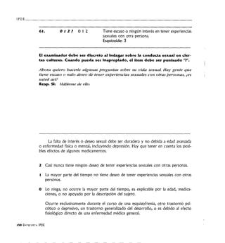 I . P . D . E · - - - - - - - - - - - - - - - - - - - - - - - - - - - - - - - - - - -
61. 012? 012 Tiene escaso o ningún interés en tener experiencias
sexuales con otra persona.
Esquizoide: 3
El examinador debe ser discreto al Indagar sobre la conducta sexual en cier-
tas culturas. Cuando pueda ser Inapropiado, el ítem debe ser puntuado"?".
Ahora quiero hacerle algunas preguntas sobre su vida sexual. Hay gente que
tiene escaso o nulo deseo de tener experiencias sexuales con otras personas, ¿es
usted así?
Resp. SI: Hábleme de ello.
La falta de interés o deseo sexual debe ser duradera y no debida a edad avanzada
o enfermedad física o mental, incluyendo depresión. Hay que tener en cuenta los posi-
bles efectos de algunos medicamentos.
2 Casi nunca tiene ningún deseo de tener experiencias sexuales con otras personas.
1 La mayor parte del tiempo no tiene deseo de tener experiencias sexuales con otras
personas.
O Lo niega, no ocurre la mayor parte del tiempo, es explicable por la edad, medica-
ciones, o no apoyado por la descripción del sujeto.
150 ENTREVISTA IPDE
Ocurre exclusivamente durante el curso de una esquizofrenia, otro trastorn6 psi-
cótico o depresivo, un trastorno generalizado del desarrollo, o es debido al efecto
fisiológico directo de una enfermedad médica general.
 