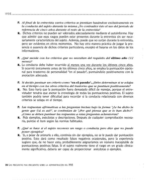 l.P.D.E.------------------------------------
P. Al final de la entrevista varios criterios se puntúan basándose exclusivamente en
la conducta del sujeto durante la misma. ¿No contradice ésto el uso del periodo de
referencia de cinco años durante el resto de la entrevista?
R. Dichos criterios no pueden ser valorados adecuadamente mediante el autoinforme. Hay
que admitir que esos rasgos pueden estar presentes durante la entrevista sin ser nece-
sariamente característicos del sujeto. Además, puede que no surjan durante la entrevista,
pero ser evidentes en otros momentos. No hay otra manera práctica de juzgar la pre-
sencia o ausencia de dichos criterios particulares, excepto el basarse en los datos de los
informadores.
P. ¿Qué sucede con los criterios que no necesitan del requisito del último año (12
meses)?
R. La conducta debe haber ocurrido al menos una vez durante los últimos cinco años.
Si ocurrió únicamente antes de los últimos cinco años, se emplea la puntuación opcio-
nal para trastorno de personalidad "en el pasado", puntuándolo positivamente con la
anotación adecuada.
P. Si decido puntuar un criterio como "en el pasado", ¿Debo determinar si se solapa
en el tiempo con los otros criterios del trastorno que se puntúan positivamente?
R. No. Esto haría que la puntuación fuera demasiado difícil de manejar, porque el entre-
vistador tendría que anotar la cronología de todas las puntuaciones positivas. El sujeto
también podría tener dificultad para recordar si la conducta relacionada con diversos
criterios se solapa en el tiempo.
P. Las respuestas afirmativas a las preguntas hechas bajo la forma "¿Le ha dicho la
gente que Ud. es así?'; se continúan de ''t:Por qué piensa que se lo han dicho?".
¿Cómo se deben puntuar las respuestas a estas preguntas aclaratorias?
R. Pida ejemplos, anécdotas y descripciones. Después de cualquier comprobación necesa-
ria, puntúe el ítem según las normas habituales.
P. ¿Qué se hace si el sujeto reconoce un rasgo o conducta pero dice que no puede
poner ejemplos?
R. Si, a pesar de animarle a ello, continúa sin dar ejemplos, no se le puede dar puntuación
positiva. Esto dará como resultado falsos negativos ocasionales, pero la experiencia
sugiere que, de no hacer esto, probablemente asignaríamos un número inaceptable de
puntuaciones positivas falsas. Si el sujeto realmente tiene el rasgo en un grado clínica-
mente significativo, debería ser capaz de proporcionar anécdotas o ejemplos.
26 LAS PREGUNTAS MAS FRECUENTES SOBRE LA ADMINISTRACIÓN DEL IPDE
 