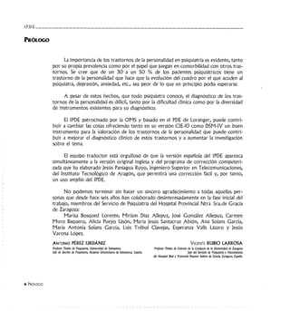 I.P.D.E. ___________________________________
PRóLOGO
6 PRóLOGO
La importancia de los trastornos de la personalidad en psiquiatría es evidente, tanto
por su propia prevalencia como por el papel que juegan en comorbi!idad con otros tras-
tornos. Se cree que de un 30 a un 50 % de los pacientes psiquiátricos tiene un
trastorno de !a personalidad que hace que !a evolución del cuadro por e! que acuden a!
psiquiatra, depresión, ansiedad, etc., sea peor de lo que en principio podía esperarse.
A pesar de estos hechos, que todo psiquiatra conoce, el diagnóstico de los tras-
tornos de la personalidad es difícil, tanto por la dificultad clínica como por la diversidad
de instrumentos existentes para su diagnóstico.
El IPDE patrocinado por la OMS y basado en el PDE de Loranger, puede contri-
buir a cambiar las cosas ofreciendo tanto en su versión CIE-10 como DSM-IV un buen
instrumento para la valoración de los trastornos de la personalidad que puede contri-
buir a mejorar el diagnóstico clínico de estos trastornos y a aumentar la investigación
sobre el tema.
El equipo traductor está orgulloso de que la versión española del IPDE aparezca
simultáneamente a la versión original inglesa y del programa de corrección computeri-
zada que ha elaborado jesús Paniagua Royo, Ingeniero Superior en Telecomunicaciones,
del Instituto Tecnológico de Aragón, que permitirá una corrección fácil y, por tanto,
un uso amplio del lPDE.
No podemos terminar sin hacer un sincero agradecimiento a todas aquellas per-
sonas que desde hace seis años han colaborado desinteresadamente en la fase inicial del
trabajo, miembros del Servicio de Psiquiatría del Hospital Provincial Ntra Sra.de Gracia
de Zaragoza:
Marisa Bosqued Lorente, Miriam Díaz Allepuz, José González Allepuz, Carmen
Muro Baquero, Alicia Pueyo Usón, María Jesús Santacruz Abión, Ana Solans García,
María Antonia Solans García, Luis Trébol Clavejas, Esperanza Valls Lázaro y Jesús
Varona López.
ANTONIO PÉREZ URDÁNIZ
Profesor Titular de Psiquiatrla, Universidad de Salamanca.
]efe de Sección de Psiquiatría, Hospital Universitario de Salamanca, España.
VICENTE RUBIO LARROSA
Profesor Titular de Ciencias de la Conducta de la Universidad de Zaragoza
]eje del Servicio de Psiquiatría y Toxicomanías
del Hospital Real y Provincial Nuestra Señora de Gracia, Zaragoza, España.
 
