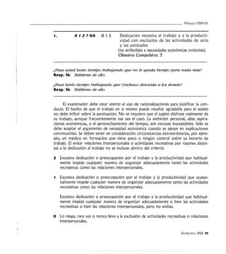 - - - - - - - - - - - - - - - - - - - - - - - - - - - - - - - - - MóDULO DSM-IV
1. OIZ?NA 012 Dedicación excesiva al trabajo y a la producti-
vidad con exclusión de las actividades de ocio
y las amistades
(no atribuibles a necesidades económicas evidentes).
Obsesivo Compulsivo: 3
¿Pasa usted tanto tiempo trabajando que no le queda tiempo para nada más?
Resp. SI: Hábleme de ello.
¿Pasa tanto tiempo trabajando que (incluso) descuida a los demás?
Resp. SI: Hábleme de ello.
El examinador debe estar atento al uso de racionalizaciones para justificar la con-
ducta. El hecho de que el trabajo en sí mismo pueda resultar agradable para el sujeto
no debe influir sobre la puntuación. No se requiere que el sujeto disfrute realmente de
su trabajo, aunque frecuentemente ese sea el caso. La ambición personal, altas aspira-
ciones económicas, o el aprovechamiento del tiempo, son excusas inaceptables. Sólo se
debe aceptar el argumento de necesidad económica cuando se apoye en explicaciones
convincentes. Se deben tener en consideración circunstancias extraordinarias, por ejem-
plo, un médico en formación que tiene poco o ningún control sobre su horario de
trabajo. El evitar relaciones interpersonales o actividades recreativas por razones distin-
tas a la dedicación al trabajo no se incluye dentro del criterio.
2 Excesiva dedicación o preocupación por el trabajo y la productividad que habitual-
mente impide cualquier manera de organizar adecuadamente tanto las actividades
recreativas como las relaciones interpersonales.
1 Excesiva dedicación o preocupación por el trabajo y la productividad que ocasio-
nalmente impide cualquier manera de organizar adecuadamente tanto las actividades
recreativas como las relaciones interpersonales.
Excesiva dedicación o preocupación por el trabajo y la productividad que habitual-
mente impide cualquier manera de organizar adecuadamente o bien las actividades
recreativas o bien las relaciones interpersonales, pero no ambas.
O Lo niega, rara vez o nunca lleva a la exclusión de actividades recreativas o relaciones
interpersonales.
ENTREVISTA IPDE 79
 