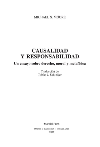 MIChAEL S. MOORE




      causaliDaD
   y responsabiliDaD
un ensayo sobre derecho, moral y metafísica

                 Traducción de
               Tobías J. Schleider




                     Marcial Pons
            MADRID | BARCELONA | BUENOS AIRES
                          2011
 