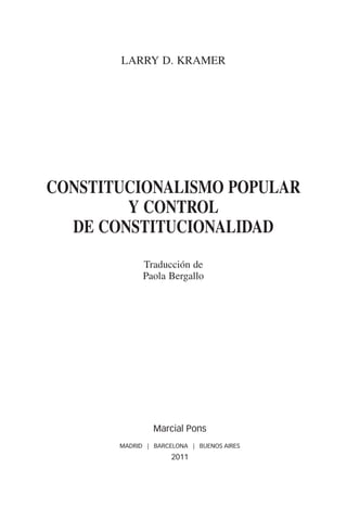 LARRY D. KRAMER




               constitucionalismo poPULAR
                       Y CONTROL
                 DE CONSTITUCIONALIDAD
                             Traducción de
                             Paola Bergallo




                                Marcial Pons
                       MADRID | BARCELONA | BUENOS AIRES
                                     2011




00-PRINCIPIOS.indd 5                                       13/9/11 12:53:16
 