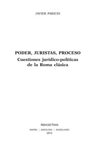 JAVIER PARICIO




PODER, JURIStas, PROCESO
Cuestiones jurídico-políticas
    de la Roma clásica




              Marcial Pons
     MADRID | BARCELONA | BUENOS AIRES
                   2012
 